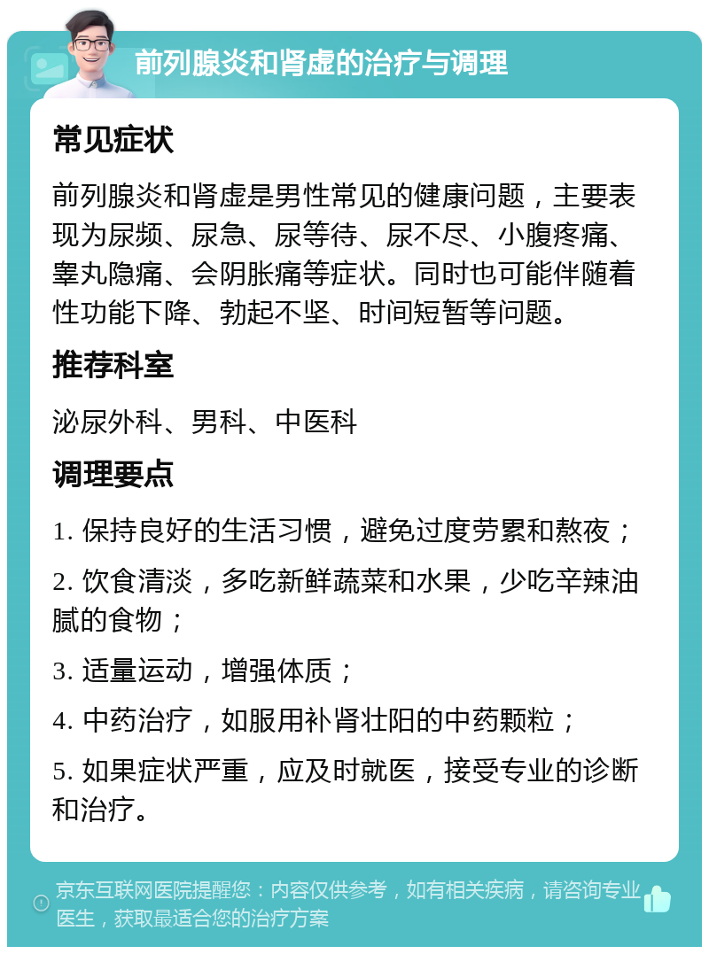 前列腺炎和肾虚的治疗与调理 常见症状 前列腺炎和肾虚是男性常见的健康问题，主要表现为尿频、尿急、尿等待、尿不尽、小腹疼痛、睾丸隐痛、会阴胀痛等症状。同时也可能伴随着性功能下降、勃起不坚、时间短暂等问题。 推荐科室 泌尿外科、男科、中医科 调理要点 1. 保持良好的生活习惯，避免过度劳累和熬夜； 2. 饮食清淡，多吃新鲜蔬菜和水果，少吃辛辣油腻的食物； 3. 适量运动，增强体质； 4. 中药治疗，如服用补肾壮阳的中药颗粒； 5. 如果症状严重，应及时就医，接受专业的诊断和治疗。