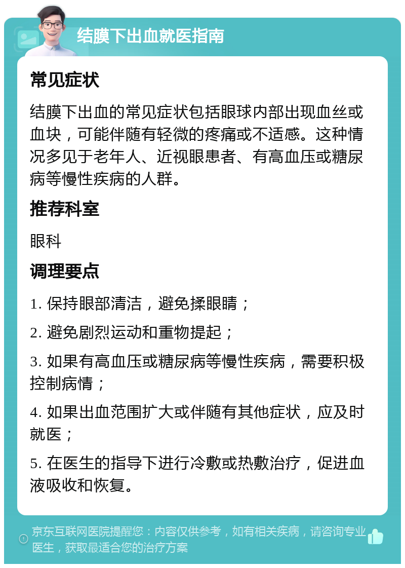 结膜下出血就医指南 常见症状 结膜下出血的常见症状包括眼球内部出现血丝或血块，可能伴随有轻微的疼痛或不适感。这种情况多见于老年人、近视眼患者、有高血压或糖尿病等慢性疾病的人群。 推荐科室 眼科 调理要点 1. 保持眼部清洁，避免揉眼睛； 2. 避免剧烈运动和重物提起； 3. 如果有高血压或糖尿病等慢性疾病，需要积极控制病情； 4. 如果出血范围扩大或伴随有其他症状，应及时就医； 5. 在医生的指导下进行冷敷或热敷治疗，促进血液吸收和恢复。