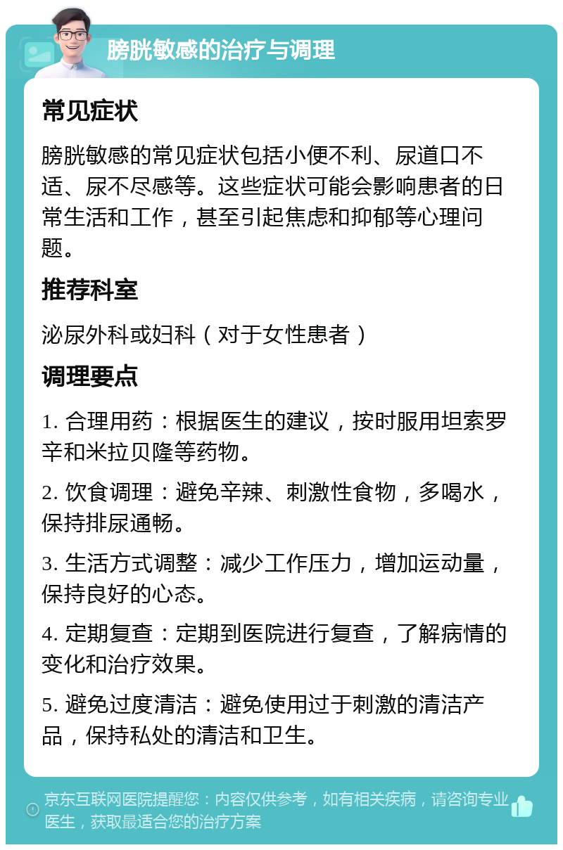 膀胱敏感的治疗与调理 常见症状 膀胱敏感的常见症状包括小便不利、尿道口不适、尿不尽感等。这些症状可能会影响患者的日常生活和工作，甚至引起焦虑和抑郁等心理问题。 推荐科室 泌尿外科或妇科（对于女性患者） 调理要点 1. 合理用药：根据医生的建议，按时服用坦索罗辛和米拉贝隆等药物。 2. 饮食调理：避免辛辣、刺激性食物，多喝水，保持排尿通畅。 3. 生活方式调整：减少工作压力，增加运动量，保持良好的心态。 4. 定期复查：定期到医院进行复查，了解病情的变化和治疗效果。 5. 避免过度清洁：避免使用过于刺激的清洁产品，保持私处的清洁和卫生。