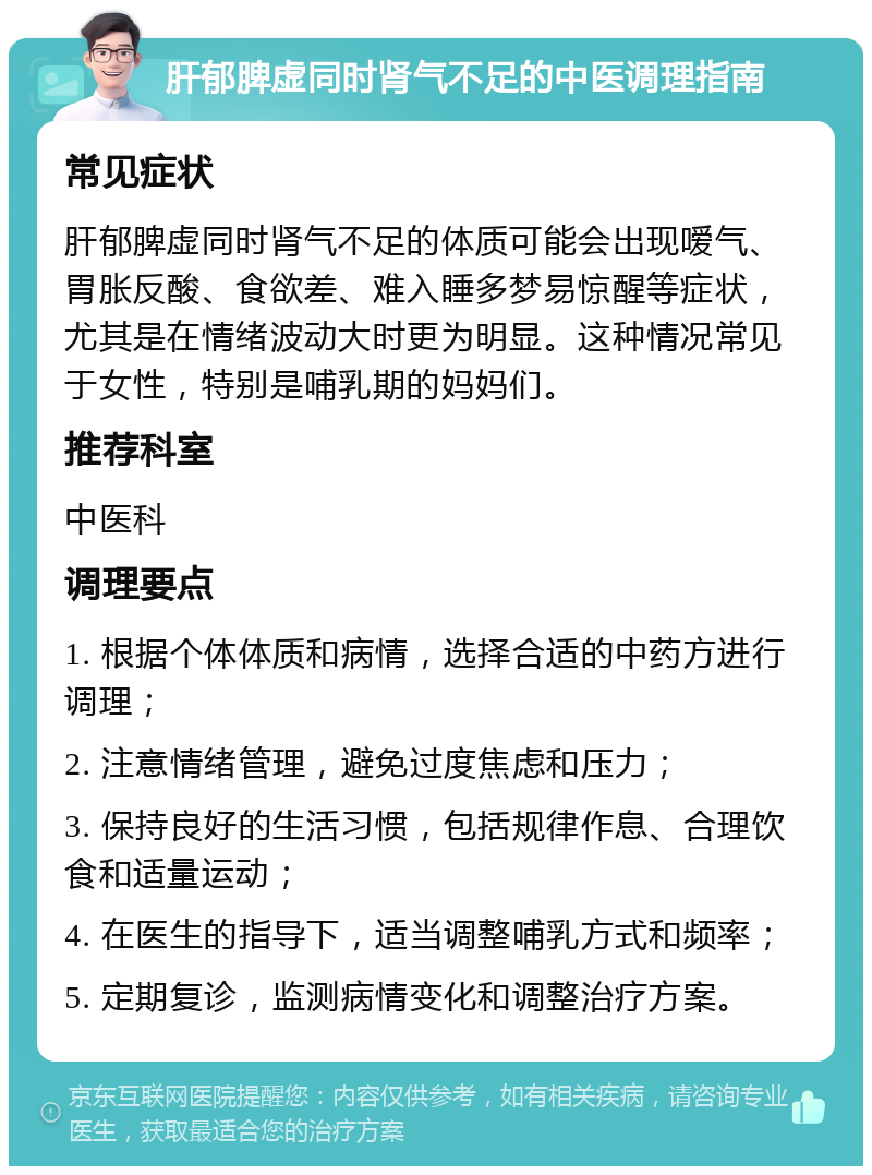 肝郁脾虚同时肾气不足的中医调理指南 常见症状 肝郁脾虚同时肾气不足的体质可能会出现嗳气、胃胀反酸、食欲差、难入睡多梦易惊醒等症状，尤其是在情绪波动大时更为明显。这种情况常见于女性，特别是哺乳期的妈妈们。 推荐科室 中医科 调理要点 1. 根据个体体质和病情，选择合适的中药方进行调理； 2. 注意情绪管理，避免过度焦虑和压力； 3. 保持良好的生活习惯，包括规律作息、合理饮食和适量运动； 4. 在医生的指导下，适当调整哺乳方式和频率； 5. 定期复诊，监测病情变化和调整治疗方案。