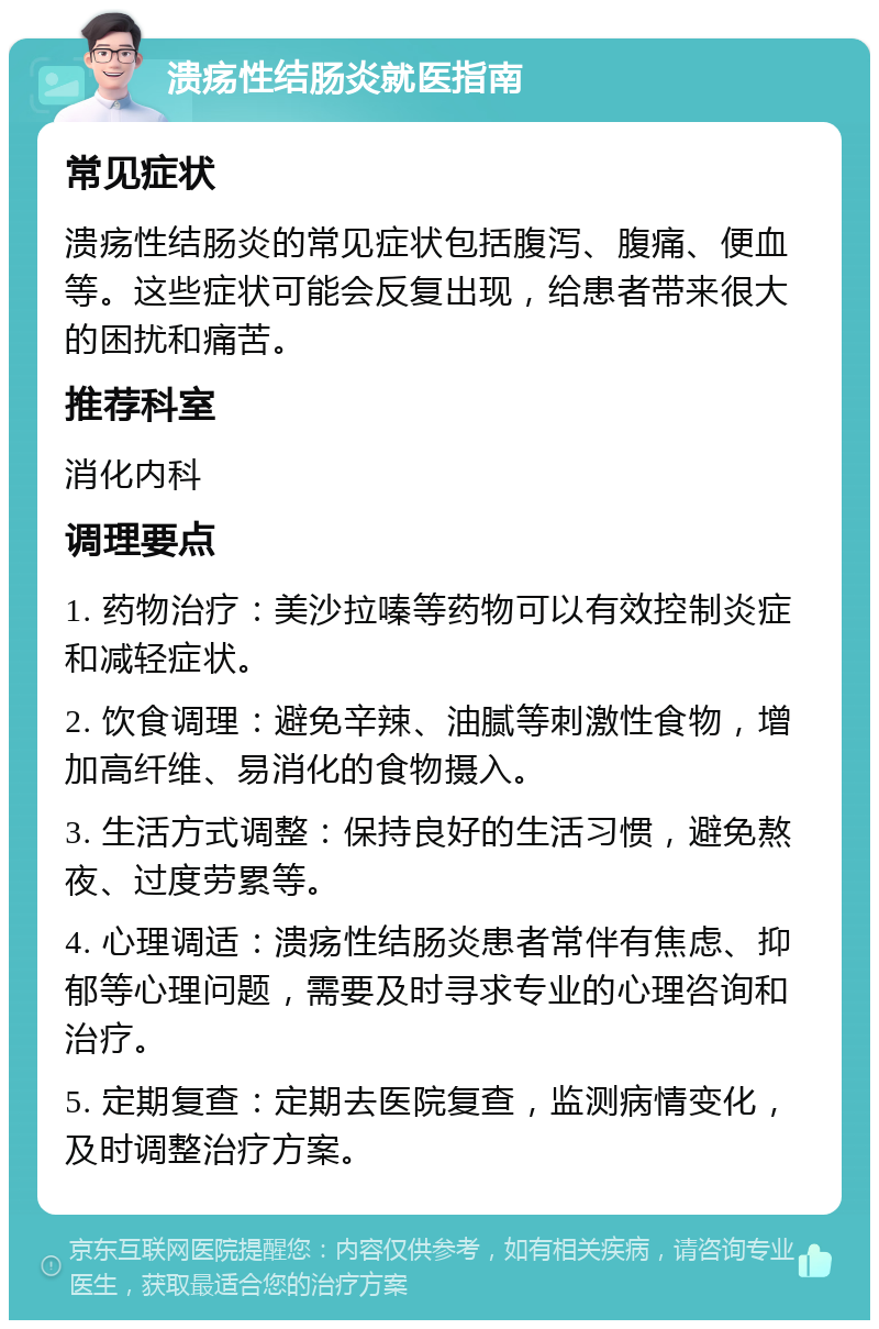 溃疡性结肠炎就医指南 常见症状 溃疡性结肠炎的常见症状包括腹泻、腹痛、便血等。这些症状可能会反复出现，给患者带来很大的困扰和痛苦。 推荐科室 消化内科 调理要点 1. 药物治疗：美沙拉嗪等药物可以有效控制炎症和减轻症状。 2. 饮食调理：避免辛辣、油腻等刺激性食物，增加高纤维、易消化的食物摄入。 3. 生活方式调整：保持良好的生活习惯，避免熬夜、过度劳累等。 4. 心理调适：溃疡性结肠炎患者常伴有焦虑、抑郁等心理问题，需要及时寻求专业的心理咨询和治疗。 5. 定期复查：定期去医院复查，监测病情变化，及时调整治疗方案。