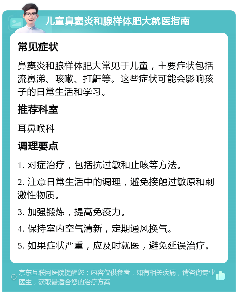 儿童鼻窦炎和腺样体肥大就医指南 常见症状 鼻窦炎和腺样体肥大常见于儿童，主要症状包括流鼻涕、咳嗽、打鼾等。这些症状可能会影响孩子的日常生活和学习。 推荐科室 耳鼻喉科 调理要点 1. 对症治疗，包括抗过敏和止咳等方法。 2. 注意日常生活中的调理，避免接触过敏原和刺激性物质。 3. 加强锻炼，提高免疫力。 4. 保持室内空气清新，定期通风换气。 5. 如果症状严重，应及时就医，避免延误治疗。