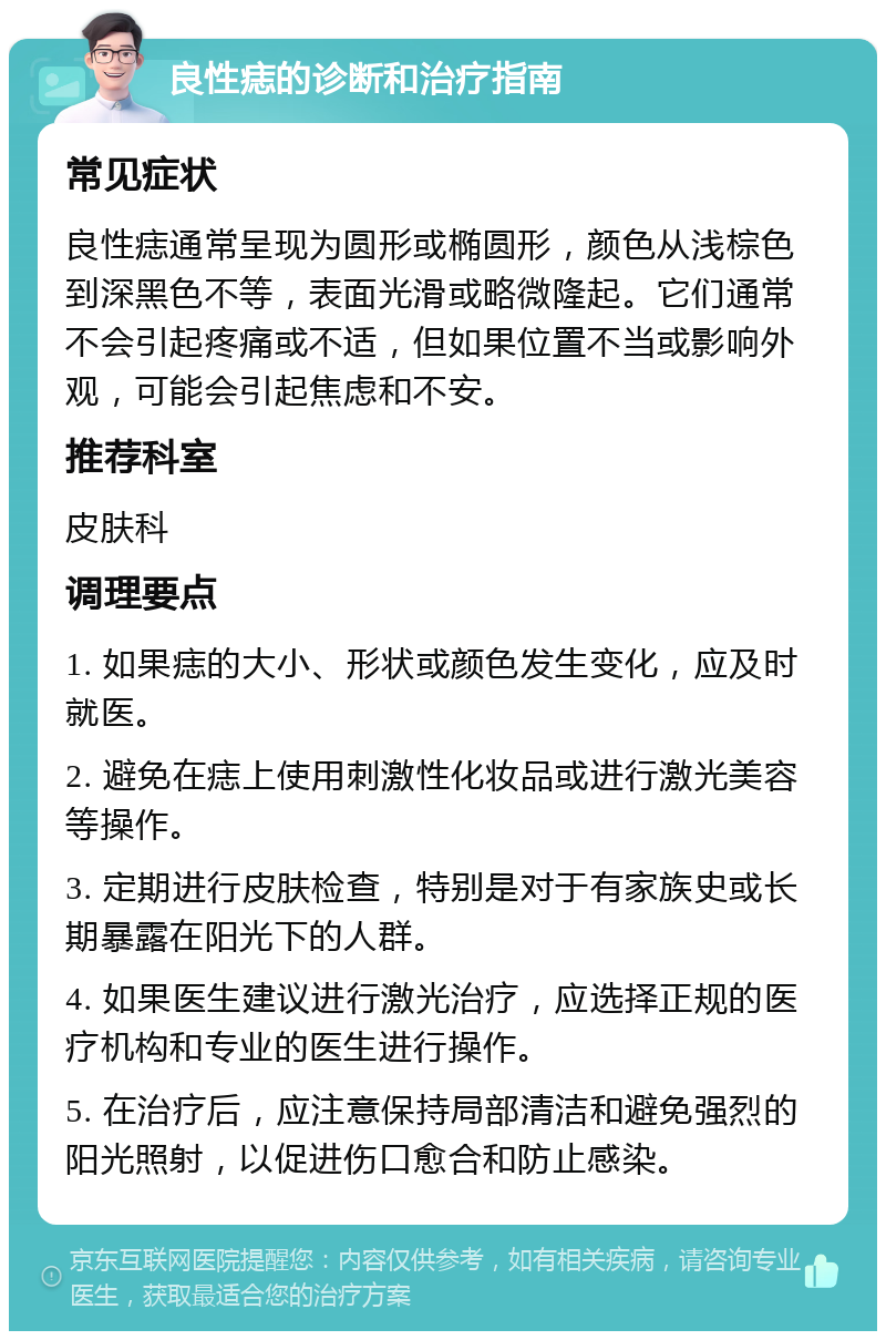 良性痣的诊断和治疗指南 常见症状 良性痣通常呈现为圆形或椭圆形，颜色从浅棕色到深黑色不等，表面光滑或略微隆起。它们通常不会引起疼痛或不适，但如果位置不当或影响外观，可能会引起焦虑和不安。 推荐科室 皮肤科 调理要点 1. 如果痣的大小、形状或颜色发生变化，应及时就医。 2. 避免在痣上使用刺激性化妆品或进行激光美容等操作。 3. 定期进行皮肤检查，特别是对于有家族史或长期暴露在阳光下的人群。 4. 如果医生建议进行激光治疗，应选择正规的医疗机构和专业的医生进行操作。 5. 在治疗后，应注意保持局部清洁和避免强烈的阳光照射，以促进伤口愈合和防止感染。