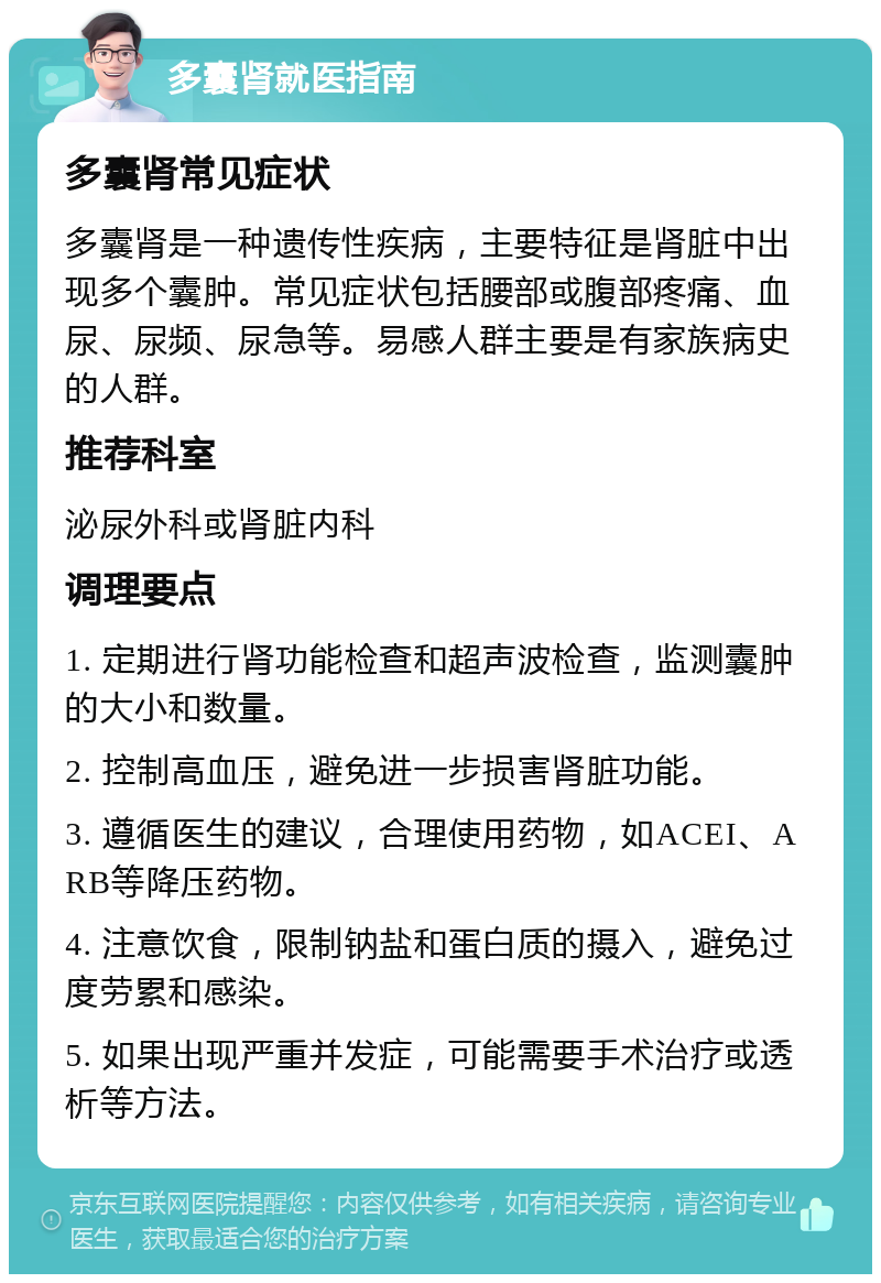 多囊肾就医指南 多囊肾常见症状 多囊肾是一种遗传性疾病，主要特征是肾脏中出现多个囊肿。常见症状包括腰部或腹部疼痛、血尿、尿频、尿急等。易感人群主要是有家族病史的人群。 推荐科室 泌尿外科或肾脏内科 调理要点 1. 定期进行肾功能检查和超声波检查，监测囊肿的大小和数量。 2. 控制高血压，避免进一步损害肾脏功能。 3. 遵循医生的建议，合理使用药物，如ACEI、ARB等降压药物。 4. 注意饮食，限制钠盐和蛋白质的摄入，避免过度劳累和感染。 5. 如果出现严重并发症，可能需要手术治疗或透析等方法。