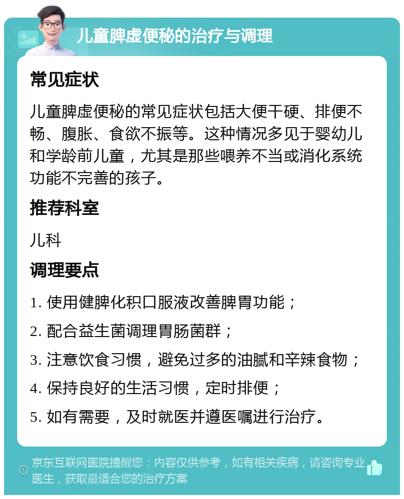 儿童脾虚便秘的治疗与调理 常见症状 儿童脾虚便秘的常见症状包括大便干硬、排便不畅、腹胀、食欲不振等。这种情况多见于婴幼儿和学龄前儿童，尤其是那些喂养不当或消化系统功能不完善的孩子。 推荐科室 儿科 调理要点 1. 使用健脾化积口服液改善脾胃功能； 2. 配合益生菌调理胃肠菌群； 3. 注意饮食习惯，避免过多的油腻和辛辣食物； 4. 保持良好的生活习惯，定时排便； 5. 如有需要，及时就医并遵医嘱进行治疗。