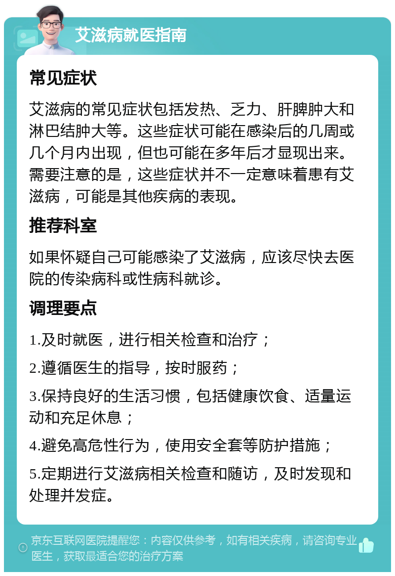 艾滋病就医指南 常见症状 艾滋病的常见症状包括发热、乏力、肝脾肿大和淋巴结肿大等。这些症状可能在感染后的几周或几个月内出现，但也可能在多年后才显现出来。需要注意的是，这些症状并不一定意味着患有艾滋病，可能是其他疾病的表现。 推荐科室 如果怀疑自己可能感染了艾滋病，应该尽快去医院的传染病科或性病科就诊。 调理要点 1.及时就医，进行相关检查和治疗； 2.遵循医生的指导，按时服药； 3.保持良好的生活习惯，包括健康饮食、适量运动和充足休息； 4.避免高危性行为，使用安全套等防护措施； 5.定期进行艾滋病相关检查和随访，及时发现和处理并发症。