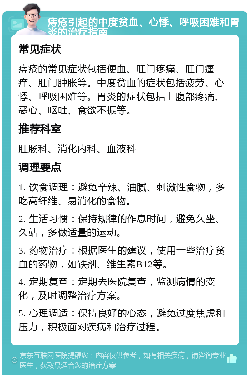 痔疮引起的中度贫血、心悸、呼吸困难和胃炎的治疗指南 常见症状 痔疮的常见症状包括便血、肛门疼痛、肛门瘙痒、肛门肿胀等。中度贫血的症状包括疲劳、心悸、呼吸困难等。胃炎的症状包括上腹部疼痛、恶心、呕吐、食欲不振等。 推荐科室 肛肠科、消化内科、血液科 调理要点 1. 饮食调理：避免辛辣、油腻、刺激性食物，多吃高纤维、易消化的食物。 2. 生活习惯：保持规律的作息时间，避免久坐、久站，多做适量的运动。 3. 药物治疗：根据医生的建议，使用一些治疗贫血的药物，如铁剂、维生素B12等。 4. 定期复查：定期去医院复查，监测病情的变化，及时调整治疗方案。 5. 心理调适：保持良好的心态，避免过度焦虑和压力，积极面对疾病和治疗过程。