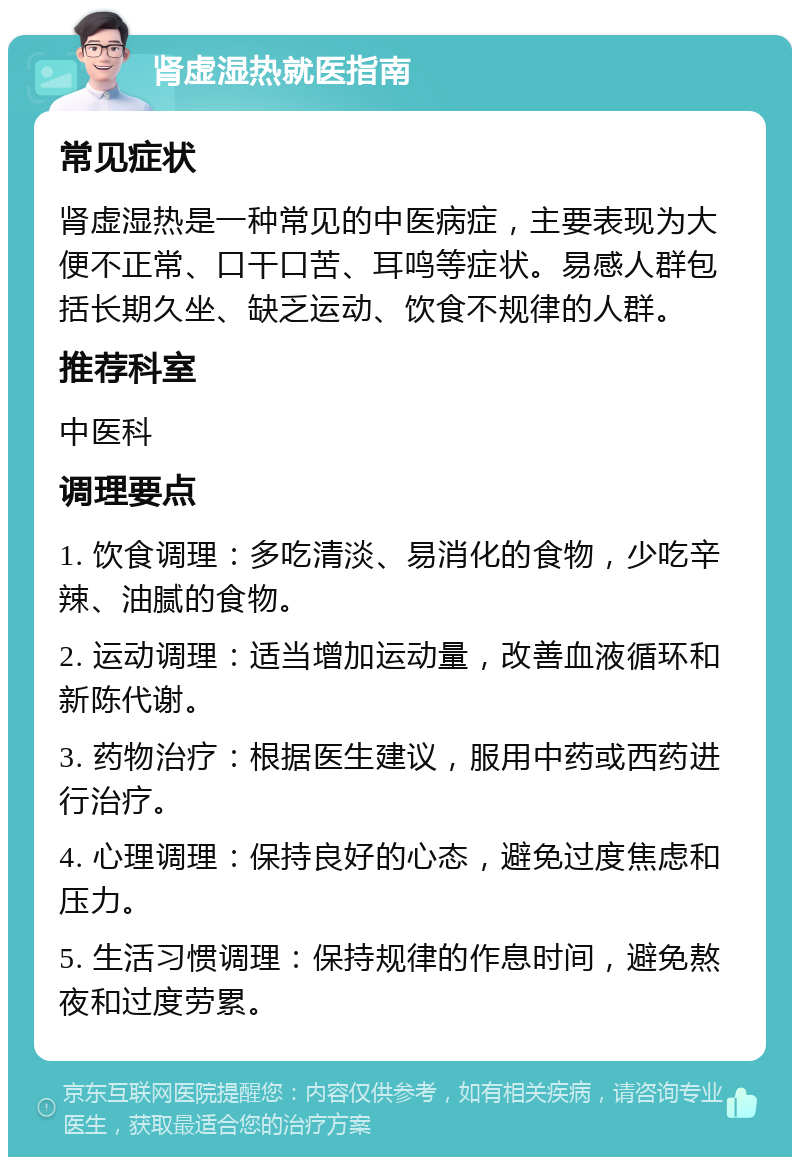 肾虚湿热就医指南 常见症状 肾虚湿热是一种常见的中医病症，主要表现为大便不正常、口干口苦、耳鸣等症状。易感人群包括长期久坐、缺乏运动、饮食不规律的人群。 推荐科室 中医科 调理要点 1. 饮食调理：多吃清淡、易消化的食物，少吃辛辣、油腻的食物。 2. 运动调理：适当增加运动量，改善血液循环和新陈代谢。 3. 药物治疗：根据医生建议，服用中药或西药进行治疗。 4. 心理调理：保持良好的心态，避免过度焦虑和压力。 5. 生活习惯调理：保持规律的作息时间，避免熬夜和过度劳累。