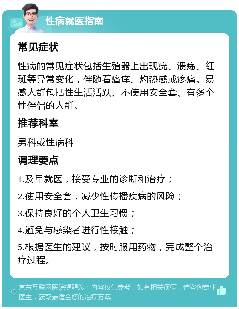 性病就医指南 常见症状 性病的常见症状包括生殖器上出现疣、溃疡、红斑等异常变化，伴随着瘙痒、灼热感或疼痛。易感人群包括性生活活跃、不使用安全套、有多个性伴侣的人群。 推荐科室 男科或性病科 调理要点 1.及早就医，接受专业的诊断和治疗； 2.使用安全套，减少性传播疾病的风险； 3.保持良好的个人卫生习惯； 4.避免与感染者进行性接触； 5.根据医生的建议，按时服用药物，完成整个治疗过程。