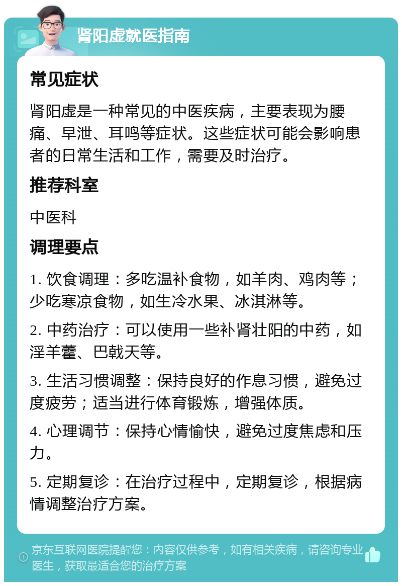 肾阳虚就医指南 常见症状 肾阳虚是一种常见的中医疾病，主要表现为腰痛、早泄、耳鸣等症状。这些症状可能会影响患者的日常生活和工作，需要及时治疗。 推荐科室 中医科 调理要点 1. 饮食调理：多吃温补食物，如羊肉、鸡肉等；少吃寒凉食物，如生冷水果、冰淇淋等。 2. 中药治疗：可以使用一些补肾壮阳的中药，如淫羊藿、巴戟天等。 3. 生活习惯调整：保持良好的作息习惯，避免过度疲劳；适当进行体育锻炼，增强体质。 4. 心理调节：保持心情愉快，避免过度焦虑和压力。 5. 定期复诊：在治疗过程中，定期复诊，根据病情调整治疗方案。