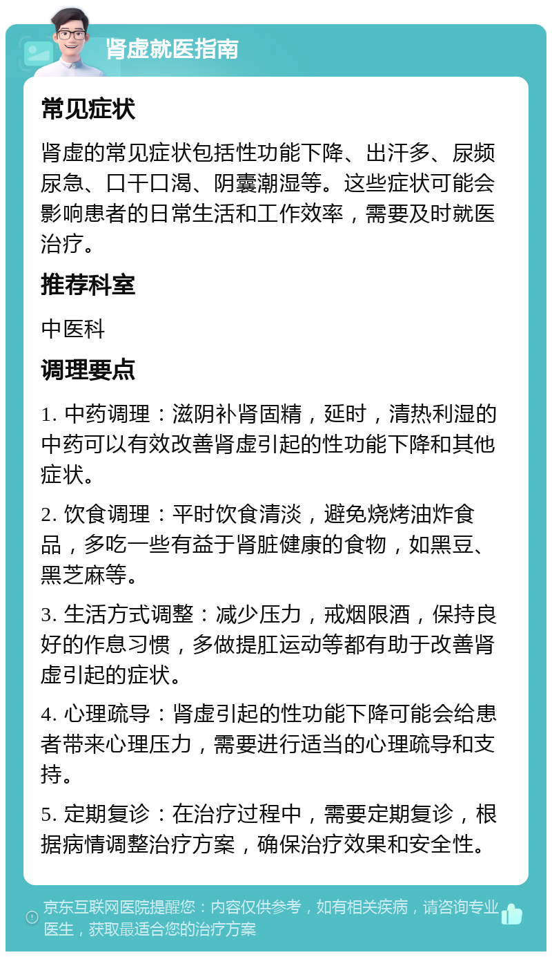 肾虚就医指南 常见症状 肾虚的常见症状包括性功能下降、出汗多、尿频尿急、口干口渴、阴囊潮湿等。这些症状可能会影响患者的日常生活和工作效率，需要及时就医治疗。 推荐科室 中医科 调理要点 1. 中药调理：滋阴补肾固精，延时，清热利湿的中药可以有效改善肾虚引起的性功能下降和其他症状。 2. 饮食调理：平时饮食清淡，避免烧烤油炸食品，多吃一些有益于肾脏健康的食物，如黑豆、黑芝麻等。 3. 生活方式调整：减少压力，戒烟限酒，保持良好的作息习惯，多做提肛运动等都有助于改善肾虚引起的症状。 4. 心理疏导：肾虚引起的性功能下降可能会给患者带来心理压力，需要进行适当的心理疏导和支持。 5. 定期复诊：在治疗过程中，需要定期复诊，根据病情调整治疗方案，确保治疗效果和安全性。