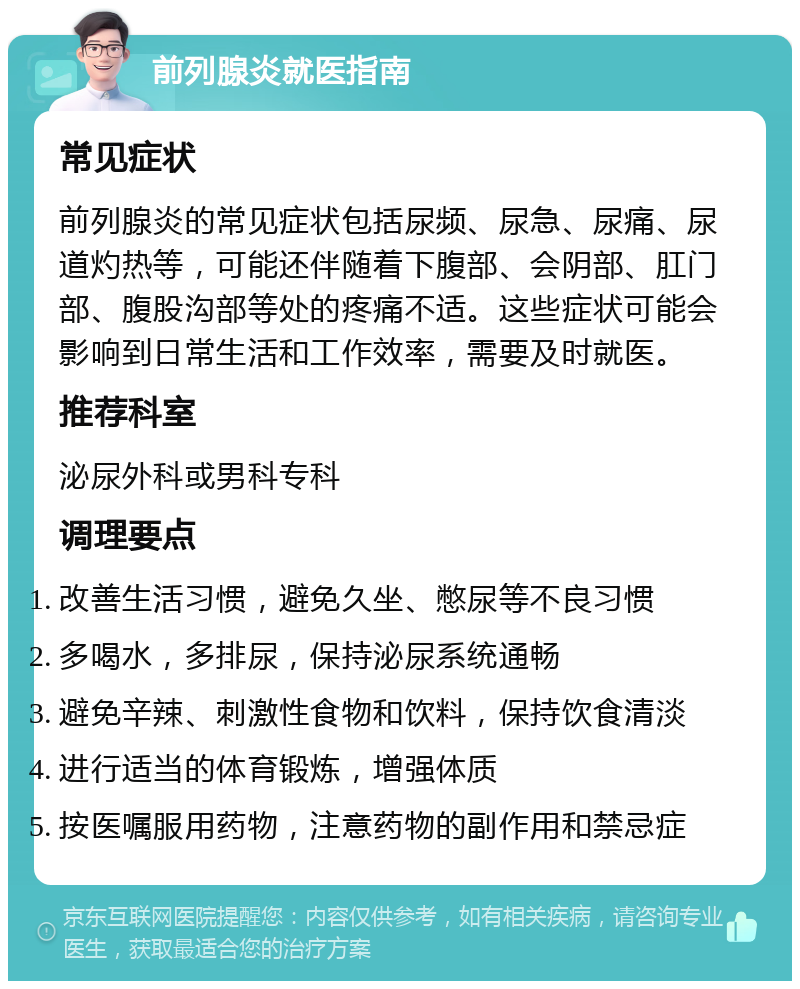 前列腺炎就医指南 常见症状 前列腺炎的常见症状包括尿频、尿急、尿痛、尿道灼热等，可能还伴随着下腹部、会阴部、肛门部、腹股沟部等处的疼痛不适。这些症状可能会影响到日常生活和工作效率，需要及时就医。 推荐科室 泌尿外科或男科专科 调理要点 改善生活习惯，避免久坐、憋尿等不良习惯 多喝水，多排尿，保持泌尿系统通畅 避免辛辣、刺激性食物和饮料，保持饮食清淡 进行适当的体育锻炼，增强体质 按医嘱服用药物，注意药物的副作用和禁忌症