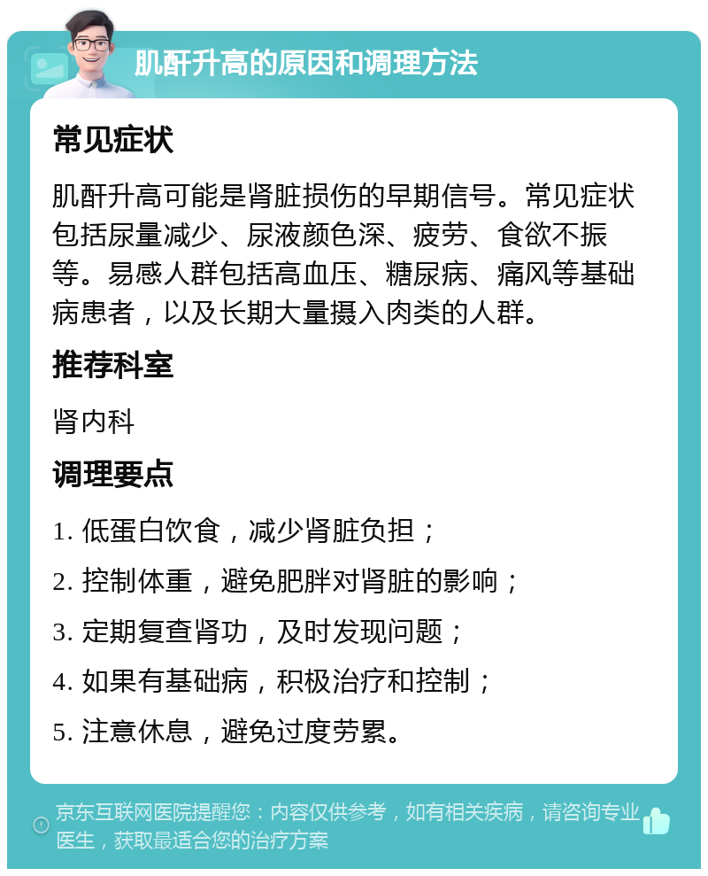 肌酐升高的原因和调理方法 常见症状 肌酐升高可能是肾脏损伤的早期信号。常见症状包括尿量减少、尿液颜色深、疲劳、食欲不振等。易感人群包括高血压、糖尿病、痛风等基础病患者，以及长期大量摄入肉类的人群。 推荐科室 肾内科 调理要点 1. 低蛋白饮食，减少肾脏负担； 2. 控制体重，避免肥胖对肾脏的影响； 3. 定期复查肾功，及时发现问题； 4. 如果有基础病，积极治疗和控制； 5. 注意休息，避免过度劳累。