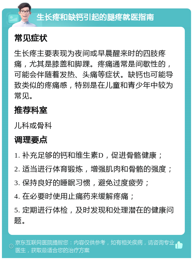 生长疼和缺钙引起的腿疼就医指南 常见症状 生长疼主要表现为夜间或早晨醒来时的四肢疼痛，尤其是膝盖和脚踝。疼痛通常是间歇性的，可能会伴随着发热、头痛等症状。缺钙也可能导致类似的疼痛感，特别是在儿童和青少年中较为常见。 推荐科室 儿科或骨科 调理要点 1. 补充足够的钙和维生素D，促进骨骼健康； 2. 适当进行体育锻炼，增强肌肉和骨骼的强度； 3. 保持良好的睡眠习惯，避免过度疲劳； 4. 在必要时使用止痛药来缓解疼痛； 5. 定期进行体检，及时发现和处理潜在的健康问题。