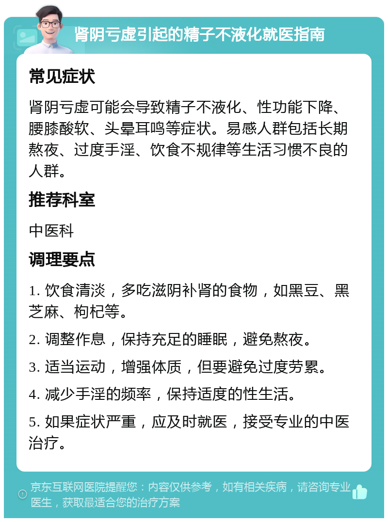 肾阴亏虚引起的精子不液化就医指南 常见症状 肾阴亏虚可能会导致精子不液化、性功能下降、腰膝酸软、头晕耳鸣等症状。易感人群包括长期熬夜、过度手淫、饮食不规律等生活习惯不良的人群。 推荐科室 中医科 调理要点 1. 饮食清淡，多吃滋阴补肾的食物，如黑豆、黑芝麻、枸杞等。 2. 调整作息，保持充足的睡眠，避免熬夜。 3. 适当运动，增强体质，但要避免过度劳累。 4. 减少手淫的频率，保持适度的性生活。 5. 如果症状严重，应及时就医，接受专业的中医治疗。