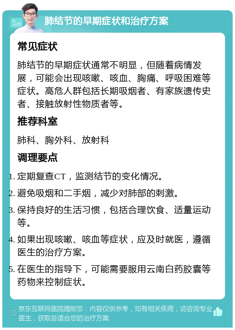 肺结节的早期症状和治疗方案 常见症状 肺结节的早期症状通常不明显，但随着病情发展，可能会出现咳嗽、咳血、胸痛、呼吸困难等症状。高危人群包括长期吸烟者、有家族遗传史者、接触放射性物质者等。 推荐科室 肺科、胸外科、放射科 调理要点 定期复查CT，监测结节的变化情况。 避免吸烟和二手烟，减少对肺部的刺激。 保持良好的生活习惯，包括合理饮食、适量运动等。 如果出现咳嗽、咳血等症状，应及时就医，遵循医生的治疗方案。 在医生的指导下，可能需要服用云南白药胶囊等药物来控制症状。