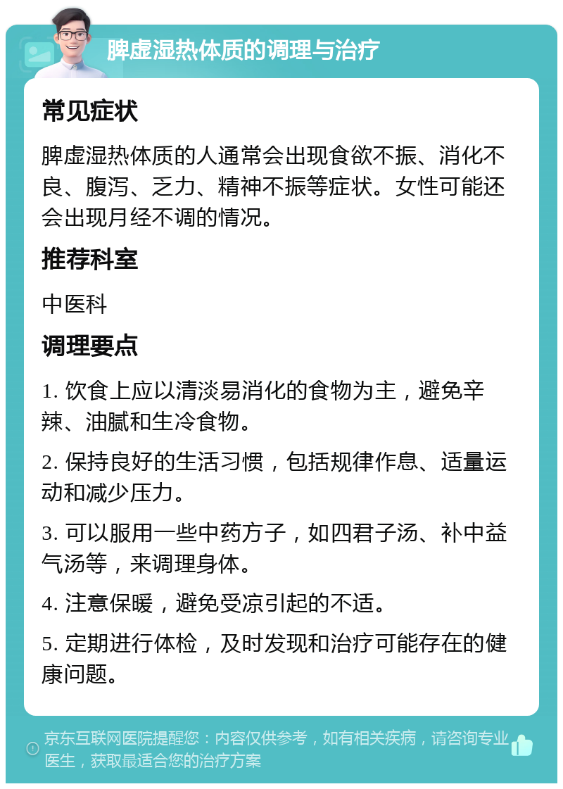 脾虚湿热体质的调理与治疗 常见症状 脾虚湿热体质的人通常会出现食欲不振、消化不良、腹泻、乏力、精神不振等症状。女性可能还会出现月经不调的情况。 推荐科室 中医科 调理要点 1. 饮食上应以清淡易消化的食物为主，避免辛辣、油腻和生冷食物。 2. 保持良好的生活习惯，包括规律作息、适量运动和减少压力。 3. 可以服用一些中药方子，如四君子汤、补中益气汤等，来调理身体。 4. 注意保暖，避免受凉引起的不适。 5. 定期进行体检，及时发现和治疗可能存在的健康问题。