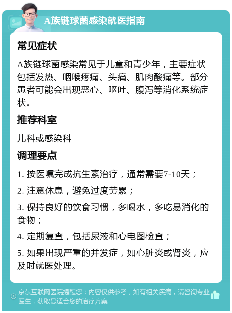 A族链球菌感染就医指南 常见症状 A族链球菌感染常见于儿童和青少年，主要症状包括发热、咽喉疼痛、头痛、肌肉酸痛等。部分患者可能会出现恶心、呕吐、腹泻等消化系统症状。 推荐科室 儿科或感染科 调理要点 1. 按医嘱完成抗生素治疗，通常需要7-10天； 2. 注意休息，避免过度劳累； 3. 保持良好的饮食习惯，多喝水，多吃易消化的食物； 4. 定期复查，包括尿液和心电图检查； 5. 如果出现严重的并发症，如心脏炎或肾炎，应及时就医处理。