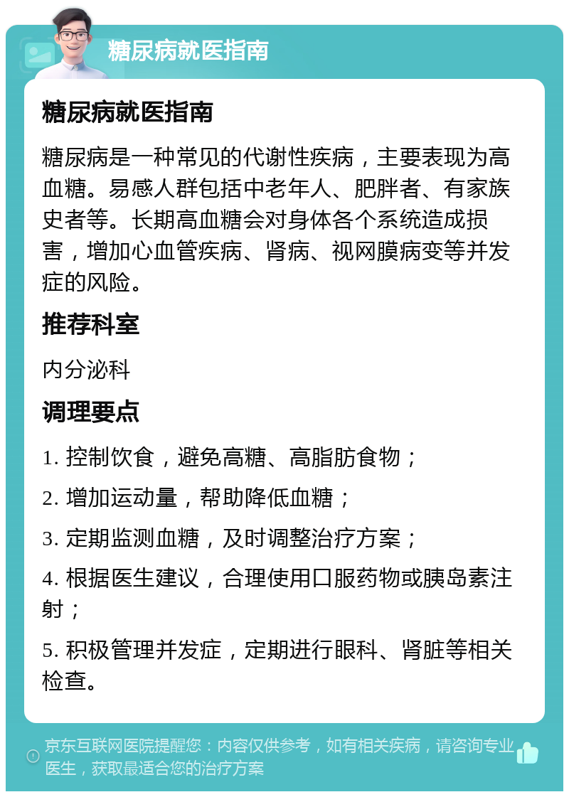 糖尿病就医指南 糖尿病就医指南 糖尿病是一种常见的代谢性疾病，主要表现为高血糖。易感人群包括中老年人、肥胖者、有家族史者等。长期高血糖会对身体各个系统造成损害，增加心血管疾病、肾病、视网膜病变等并发症的风险。 推荐科室 内分泌科 调理要点 1. 控制饮食，避免高糖、高脂肪食物； 2. 增加运动量，帮助降低血糖； 3. 定期监测血糖，及时调整治疗方案； 4. 根据医生建议，合理使用口服药物或胰岛素注射； 5. 积极管理并发症，定期进行眼科、肾脏等相关检查。