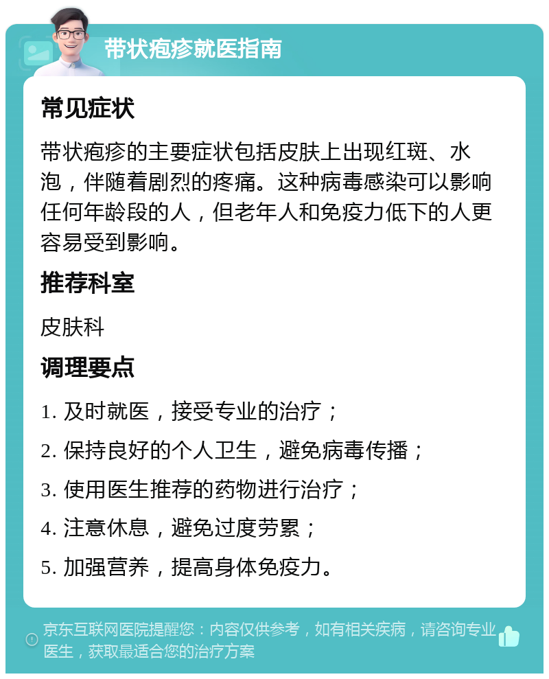 带状疱疹就医指南 常见症状 带状疱疹的主要症状包括皮肤上出现红斑、水泡，伴随着剧烈的疼痛。这种病毒感染可以影响任何年龄段的人，但老年人和免疫力低下的人更容易受到影响。 推荐科室 皮肤科 调理要点 1. 及时就医，接受专业的治疗； 2. 保持良好的个人卫生，避免病毒传播； 3. 使用医生推荐的药物进行治疗； 4. 注意休息，避免过度劳累； 5. 加强营养，提高身体免疫力。