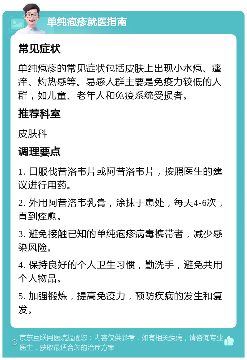 单纯疱疹就医指南 常见症状 单纯疱疹的常见症状包括皮肤上出现小水疱、瘙痒、灼热感等。易感人群主要是免疫力较低的人群，如儿童、老年人和免疫系统受损者。 推荐科室 皮肤科 调理要点 1. 口服伐昔洛韦片或阿昔洛韦片，按照医生的建议进行用药。 2. 外用阿昔洛韦乳膏，涂抹于患处，每天4-6次，直到痊愈。 3. 避免接触已知的单纯疱疹病毒携带者，减少感染风险。 4. 保持良好的个人卫生习惯，勤洗手，避免共用个人物品。 5. 加强锻炼，提高免疫力，预防疾病的发生和复发。