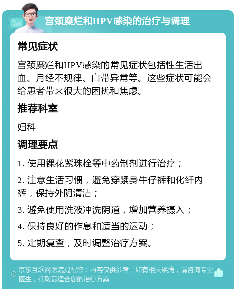 宫颈糜烂和HPV感染的治疗与调理 常见症状 宫颈糜烂和HPV感染的常见症状包括性生活出血、月经不规律、白带异常等。这些症状可能会给患者带来很大的困扰和焦虑。 推荐科室 妇科 调理要点 1. 使用裸花紫珠栓等中药制剂进行治疗； 2. 注意生活习惯，避免穿紧身牛仔裤和化纤内裤，保持外阴清洁； 3. 避免使用洗液冲洗阴道，增加营养摄入； 4. 保持良好的作息和适当的运动； 5. 定期复查，及时调整治疗方案。