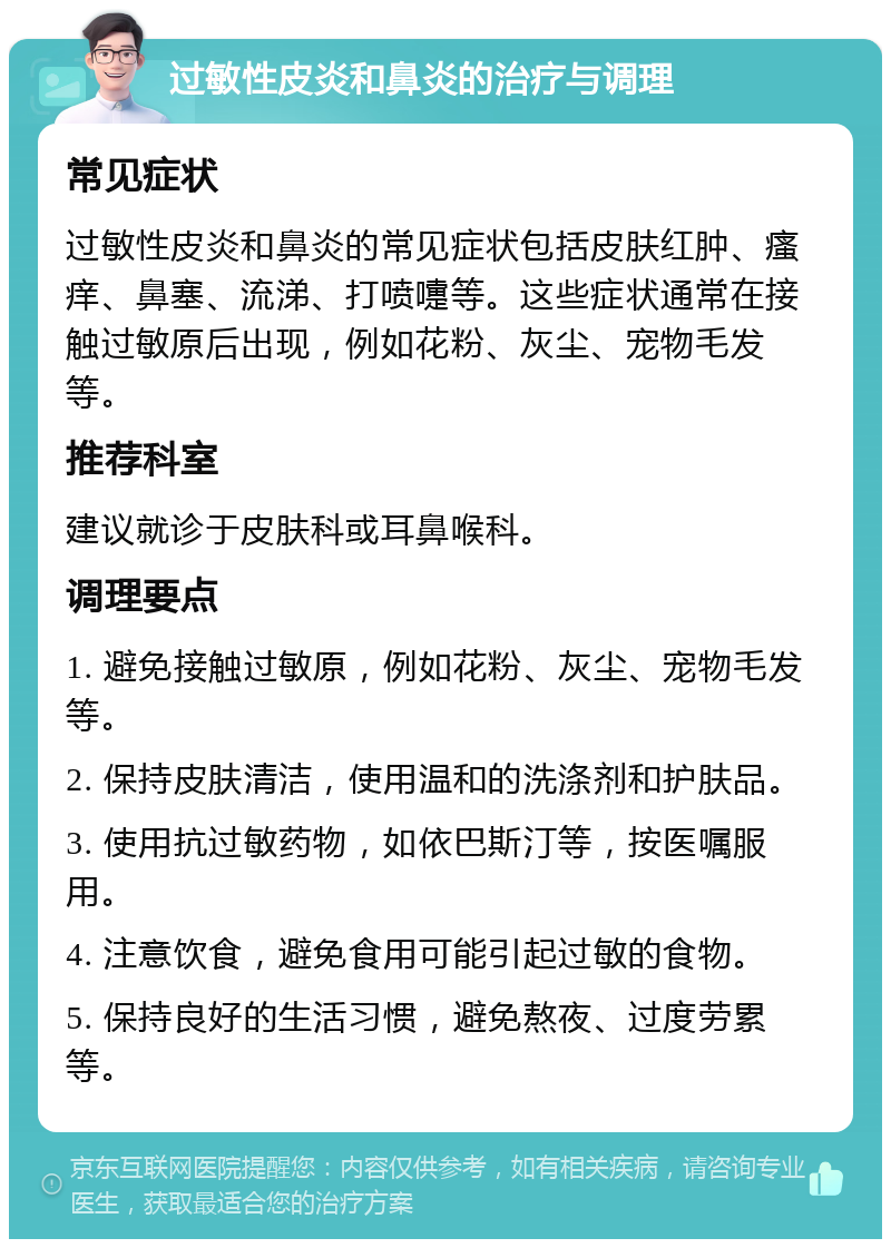 过敏性皮炎和鼻炎的治疗与调理 常见症状 过敏性皮炎和鼻炎的常见症状包括皮肤红肿、瘙痒、鼻塞、流涕、打喷嚏等。这些症状通常在接触过敏原后出现，例如花粉、灰尘、宠物毛发等。 推荐科室 建议就诊于皮肤科或耳鼻喉科。 调理要点 1. 避免接触过敏原，例如花粉、灰尘、宠物毛发等。 2. 保持皮肤清洁，使用温和的洗涤剂和护肤品。 3. 使用抗过敏药物，如依巴斯汀等，按医嘱服用。 4. 注意饮食，避免食用可能引起过敏的食物。 5. 保持良好的生活习惯，避免熬夜、过度劳累等。