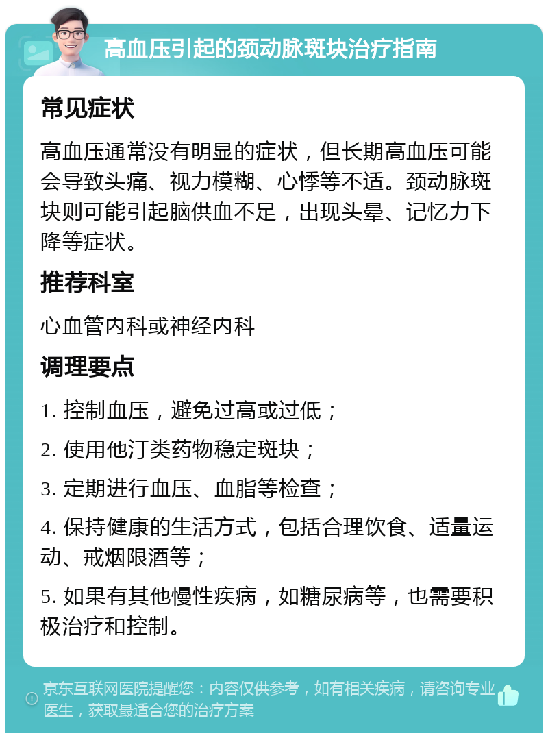 高血压引起的颈动脉斑块治疗指南 常见症状 高血压通常没有明显的症状，但长期高血压可能会导致头痛、视力模糊、心悸等不适。颈动脉斑块则可能引起脑供血不足，出现头晕、记忆力下降等症状。 推荐科室 心血管内科或神经内科 调理要点 1. 控制血压，避免过高或过低； 2. 使用他汀类药物稳定斑块； 3. 定期进行血压、血脂等检查； 4. 保持健康的生活方式，包括合理饮食、适量运动、戒烟限酒等； 5. 如果有其他慢性疾病，如糖尿病等，也需要积极治疗和控制。