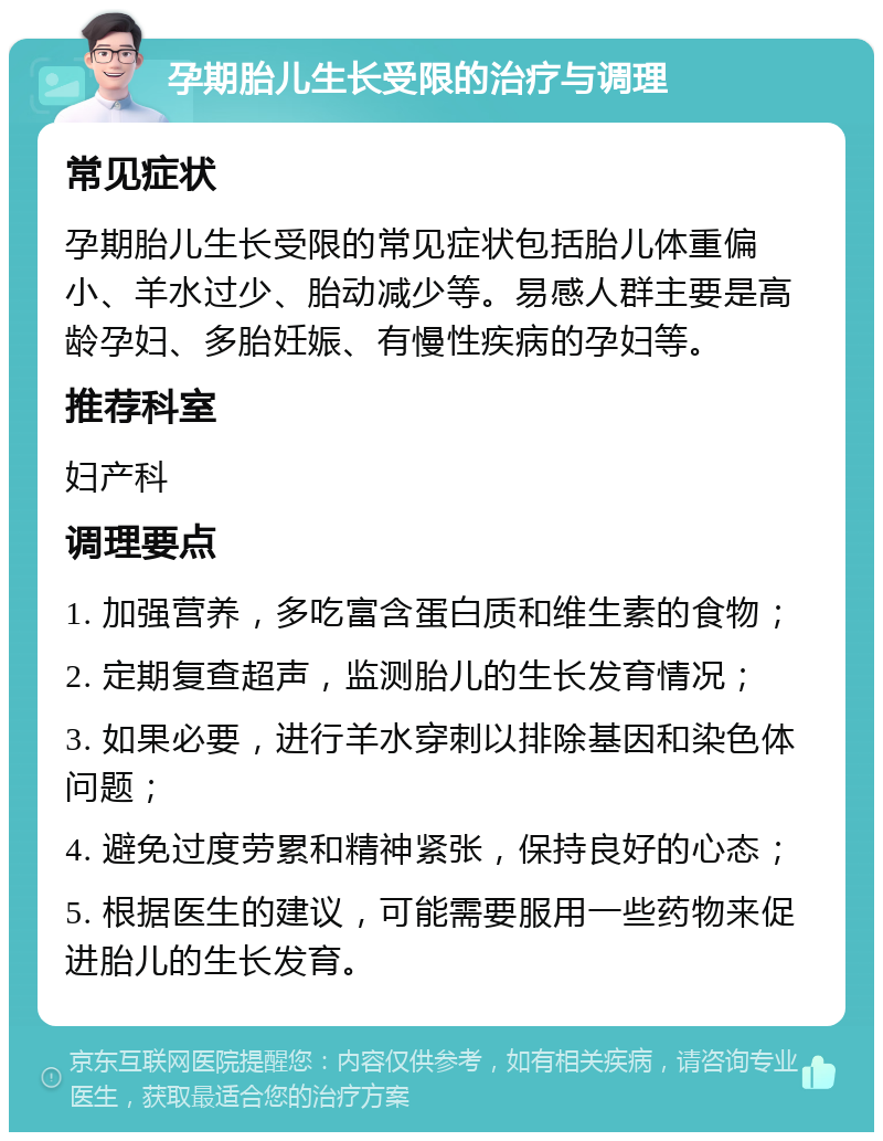 孕期胎儿生长受限的治疗与调理 常见症状 孕期胎儿生长受限的常见症状包括胎儿体重偏小、羊水过少、胎动减少等。易感人群主要是高龄孕妇、多胎妊娠、有慢性疾病的孕妇等。 推荐科室 妇产科 调理要点 1. 加强营养，多吃富含蛋白质和维生素的食物； 2. 定期复查超声，监测胎儿的生长发育情况； 3. 如果必要，进行羊水穿刺以排除基因和染色体问题； 4. 避免过度劳累和精神紧张，保持良好的心态； 5. 根据医生的建议，可能需要服用一些药物来促进胎儿的生长发育。