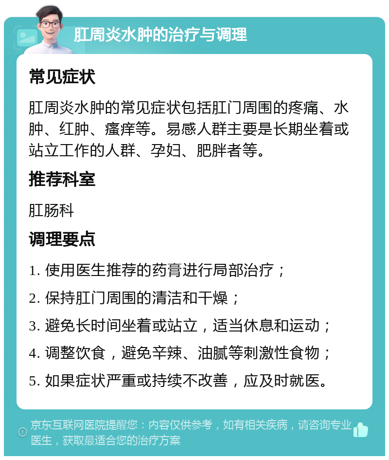 肛周炎水肿的治疗与调理 常见症状 肛周炎水肿的常见症状包括肛门周围的疼痛、水肿、红肿、瘙痒等。易感人群主要是长期坐着或站立工作的人群、孕妇、肥胖者等。 推荐科室 肛肠科 调理要点 1. 使用医生推荐的药膏进行局部治疗； 2. 保持肛门周围的清洁和干燥； 3. 避免长时间坐着或站立，适当休息和运动； 4. 调整饮食，避免辛辣、油腻等刺激性食物； 5. 如果症状严重或持续不改善，应及时就医。