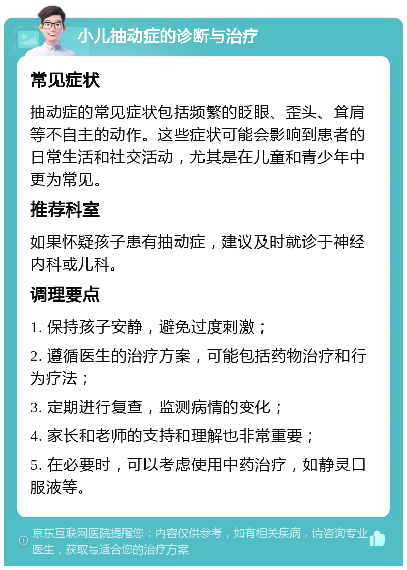 小儿抽动症的诊断与治疗 常见症状 抽动症的常见症状包括频繁的眨眼、歪头、耸肩等不自主的动作。这些症状可能会影响到患者的日常生活和社交活动，尤其是在儿童和青少年中更为常见。 推荐科室 如果怀疑孩子患有抽动症，建议及时就诊于神经内科或儿科。 调理要点 1. 保持孩子安静，避免过度刺激； 2. 遵循医生的治疗方案，可能包括药物治疗和行为疗法； 3. 定期进行复查，监测病情的变化； 4. 家长和老师的支持和理解也非常重要； 5. 在必要时，可以考虑使用中药治疗，如静灵口服液等。