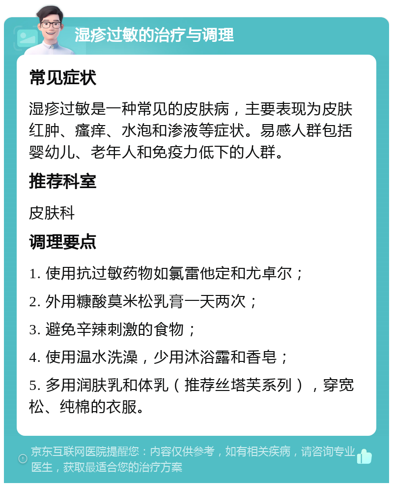 湿疹过敏的治疗与调理 常见症状 湿疹过敏是一种常见的皮肤病，主要表现为皮肤红肿、瘙痒、水泡和渗液等症状。易感人群包括婴幼儿、老年人和免疫力低下的人群。 推荐科室 皮肤科 调理要点 1. 使用抗过敏药物如氯雷他定和尤卓尔； 2. 外用糠酸莫米松乳膏一天两次； 3. 避免辛辣刺激的食物； 4. 使用温水洗澡，少用沐浴露和香皂； 5. 多用润肤乳和体乳（推荐丝塔芙系列），穿宽松、纯棉的衣服。