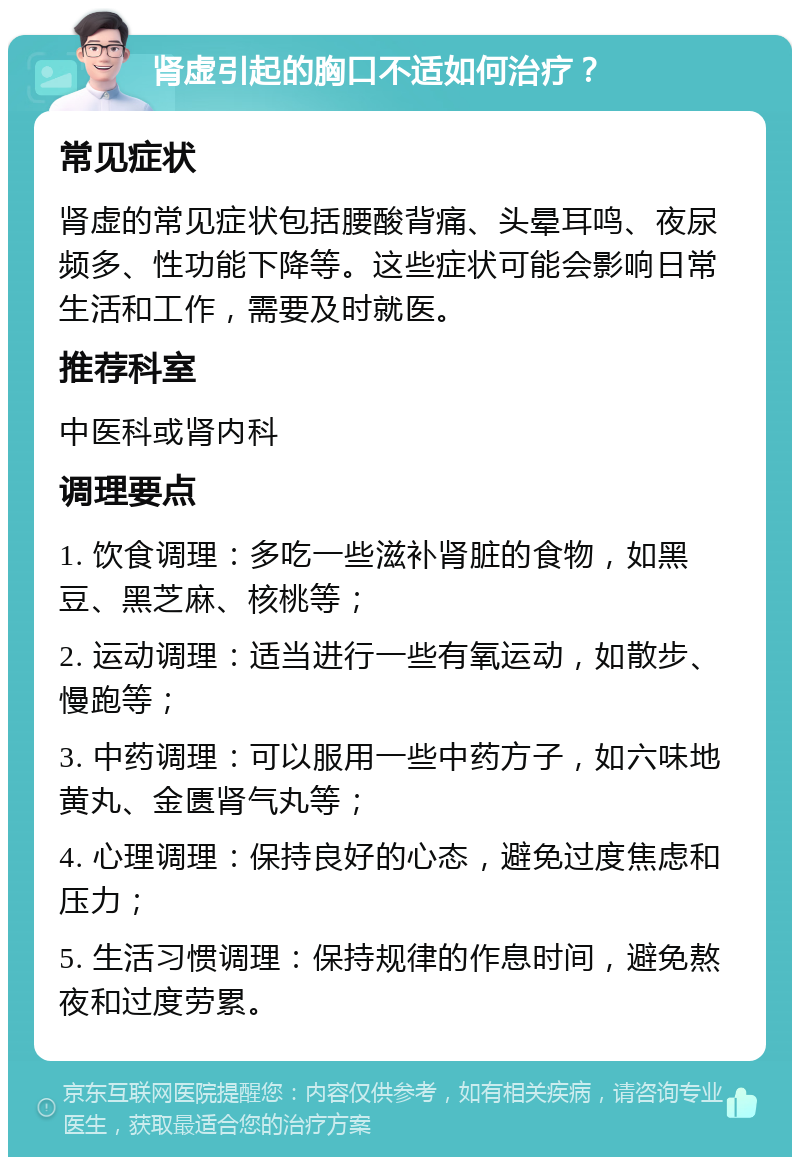 肾虚引起的胸口不适如何治疗？ 常见症状 肾虚的常见症状包括腰酸背痛、头晕耳鸣、夜尿频多、性功能下降等。这些症状可能会影响日常生活和工作，需要及时就医。 推荐科室 中医科或肾内科 调理要点 1. 饮食调理：多吃一些滋补肾脏的食物，如黑豆、黑芝麻、核桃等； 2. 运动调理：适当进行一些有氧运动，如散步、慢跑等； 3. 中药调理：可以服用一些中药方子，如六味地黄丸、金匮肾气丸等； 4. 心理调理：保持良好的心态，避免过度焦虑和压力； 5. 生活习惯调理：保持规律的作息时间，避免熬夜和过度劳累。