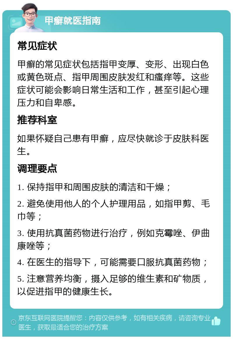 甲癣就医指南 常见症状 甲癣的常见症状包括指甲变厚、变形、出现白色或黄色斑点、指甲周围皮肤发红和瘙痒等。这些症状可能会影响日常生活和工作，甚至引起心理压力和自卑感。 推荐科室 如果怀疑自己患有甲癣，应尽快就诊于皮肤科医生。 调理要点 1. 保持指甲和周围皮肤的清洁和干燥； 2. 避免使用他人的个人护理用品，如指甲剪、毛巾等； 3. 使用抗真菌药物进行治疗，例如克霉唑、伊曲康唑等； 4. 在医生的指导下，可能需要口服抗真菌药物； 5. 注意营养均衡，摄入足够的维生素和矿物质，以促进指甲的健康生长。