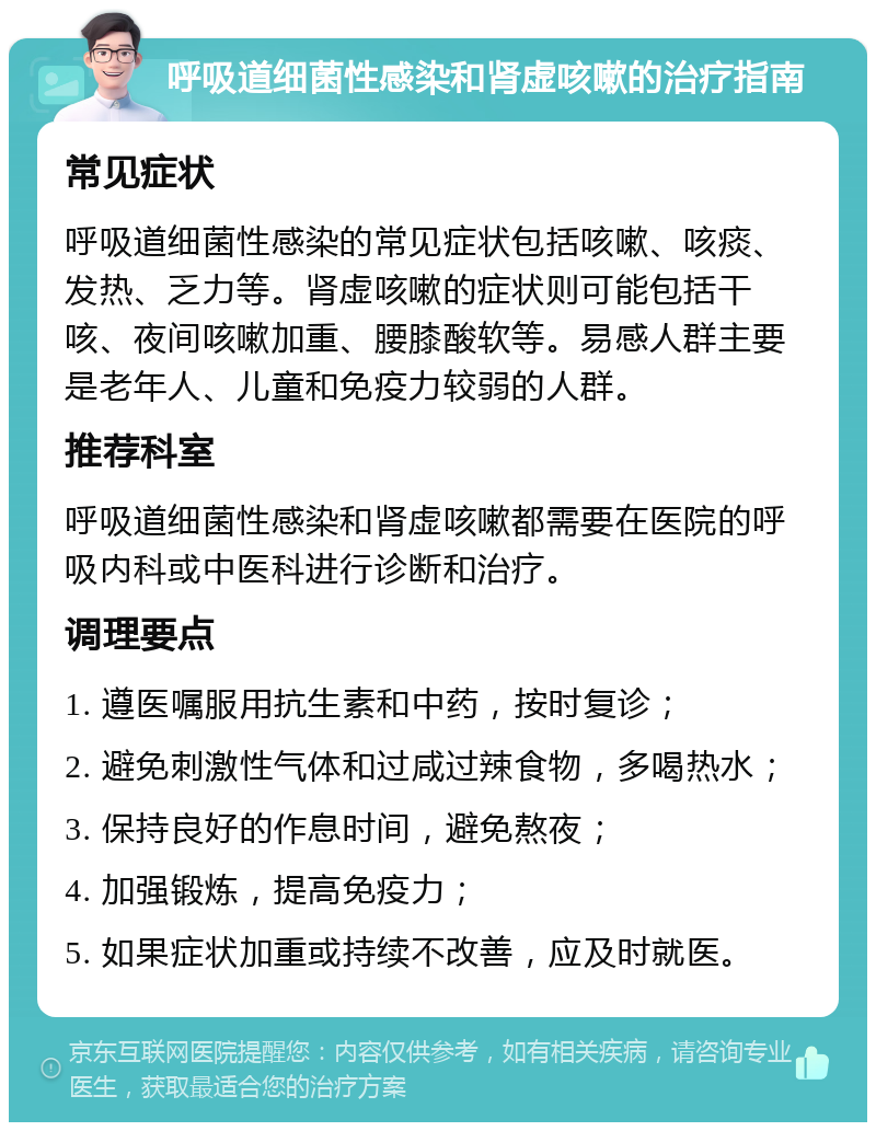 呼吸道细菌性感染和肾虚咳嗽的治疗指南 常见症状 呼吸道细菌性感染的常见症状包括咳嗽、咳痰、发热、乏力等。肾虚咳嗽的症状则可能包括干咳、夜间咳嗽加重、腰膝酸软等。易感人群主要是老年人、儿童和免疫力较弱的人群。 推荐科室 呼吸道细菌性感染和肾虚咳嗽都需要在医院的呼吸内科或中医科进行诊断和治疗。 调理要点 1. 遵医嘱服用抗生素和中药，按时复诊； 2. 避免刺激性气体和过咸过辣食物，多喝热水； 3. 保持良好的作息时间，避免熬夜； 4. 加强锻炼，提高免疫力； 5. 如果症状加重或持续不改善，应及时就医。