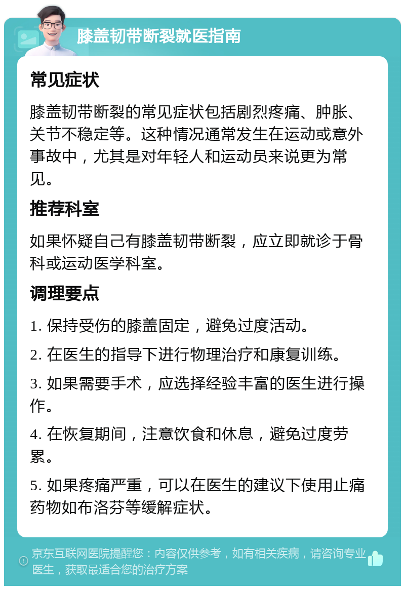 膝盖韧带断裂就医指南 常见症状 膝盖韧带断裂的常见症状包括剧烈疼痛、肿胀、关节不稳定等。这种情况通常发生在运动或意外事故中，尤其是对年轻人和运动员来说更为常见。 推荐科室 如果怀疑自己有膝盖韧带断裂，应立即就诊于骨科或运动医学科室。 调理要点 1. 保持受伤的膝盖固定，避免过度活动。 2. 在医生的指导下进行物理治疗和康复训练。 3. 如果需要手术，应选择经验丰富的医生进行操作。 4. 在恢复期间，注意饮食和休息，避免过度劳累。 5. 如果疼痛严重，可以在医生的建议下使用止痛药物如布洛芬等缓解症状。