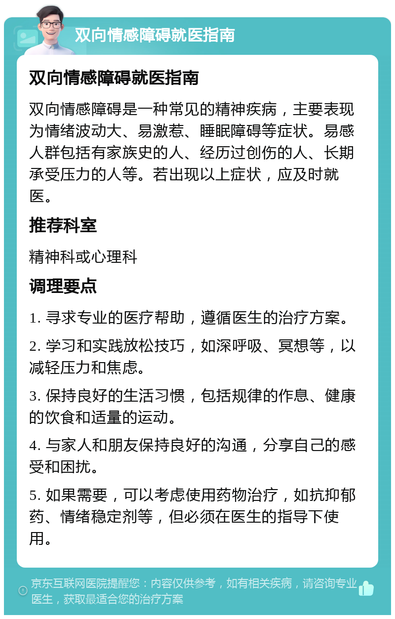 双向情感障碍就医指南 双向情感障碍就医指南 双向情感障碍是一种常见的精神疾病，主要表现为情绪波动大、易激惹、睡眠障碍等症状。易感人群包括有家族史的人、经历过创伤的人、长期承受压力的人等。若出现以上症状，应及时就医。 推荐科室 精神科或心理科 调理要点 1. 寻求专业的医疗帮助，遵循医生的治疗方案。 2. 学习和实践放松技巧，如深呼吸、冥想等，以减轻压力和焦虑。 3. 保持良好的生活习惯，包括规律的作息、健康的饮食和适量的运动。 4. 与家人和朋友保持良好的沟通，分享自己的感受和困扰。 5. 如果需要，可以考虑使用药物治疗，如抗抑郁药、情绪稳定剂等，但必须在医生的指导下使用。