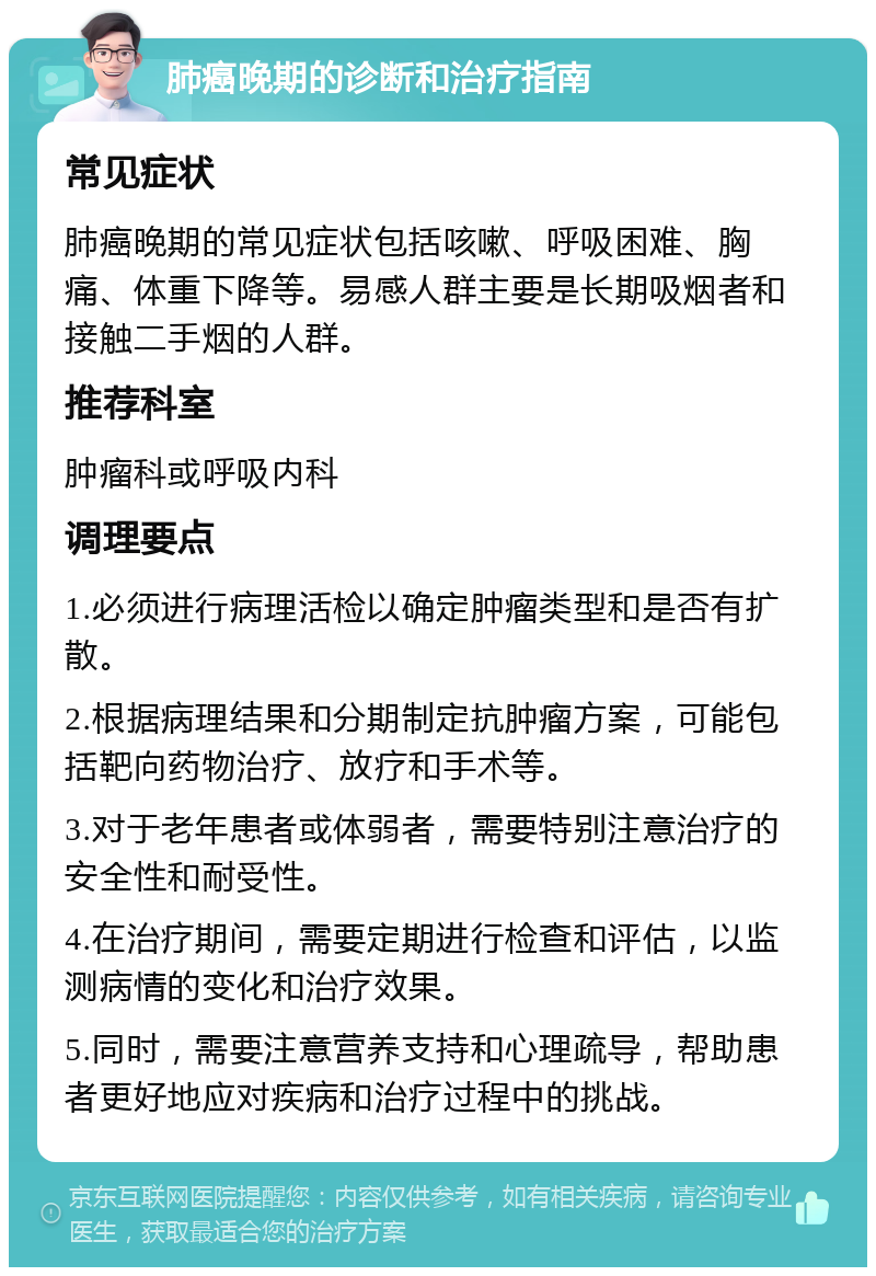 肺癌晚期的诊断和治疗指南 常见症状 肺癌晚期的常见症状包括咳嗽、呼吸困难、胸痛、体重下降等。易感人群主要是长期吸烟者和接触二手烟的人群。 推荐科室 肿瘤科或呼吸内科 调理要点 1.必须进行病理活检以确定肿瘤类型和是否有扩散。 2.根据病理结果和分期制定抗肿瘤方案，可能包括靶向药物治疗、放疗和手术等。 3.对于老年患者或体弱者，需要特别注意治疗的安全性和耐受性。 4.在治疗期间，需要定期进行检查和评估，以监测病情的变化和治疗效果。 5.同时，需要注意营养支持和心理疏导，帮助患者更好地应对疾病和治疗过程中的挑战。