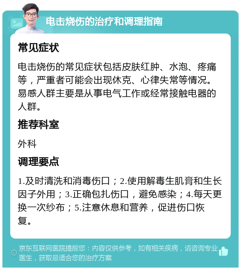 电击烧伤的治疗和调理指南 常见症状 电击烧伤的常见症状包括皮肤红肿、水泡、疼痛等，严重者可能会出现休克、心律失常等情况。易感人群主要是从事电气工作或经常接触电器的人群。 推荐科室 外科 调理要点 1.及时清洗和消毒伤口；2.使用解毒生肌膏和生长因子外用；3.正确包扎伤口，避免感染；4.每天更换一次纱布；5.注意休息和营养，促进伤口恢复。