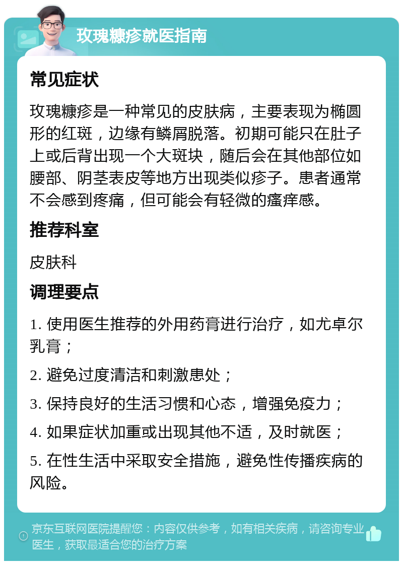 玫瑰糠疹就医指南 常见症状 玫瑰糠疹是一种常见的皮肤病，主要表现为椭圆形的红斑，边缘有鳞屑脱落。初期可能只在肚子上或后背出现一个大斑块，随后会在其他部位如腰部、阴茎表皮等地方出现类似疹子。患者通常不会感到疼痛，但可能会有轻微的瘙痒感。 推荐科室 皮肤科 调理要点 1. 使用医生推荐的外用药膏进行治疗，如尤卓尔乳膏； 2. 避免过度清洁和刺激患处； 3. 保持良好的生活习惯和心态，增强免疫力； 4. 如果症状加重或出现其他不适，及时就医； 5. 在性生活中采取安全措施，避免性传播疾病的风险。