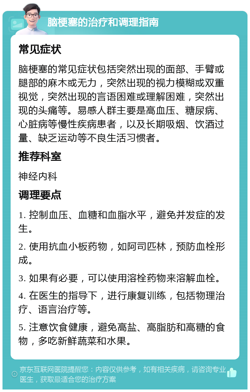 脑梗塞的治疗和调理指南 常见症状 脑梗塞的常见症状包括突然出现的面部、手臂或腿部的麻木或无力，突然出现的视力模糊或双重视觉，突然出现的言语困难或理解困难，突然出现的头痛等。易感人群主要是高血压、糖尿病、心脏病等慢性疾病患者，以及长期吸烟、饮酒过量、缺乏运动等不良生活习惯者。 推荐科室 神经内科 调理要点 1. 控制血压、血糖和血脂水平，避免并发症的发生。 2. 使用抗血小板药物，如阿司匹林，预防血栓形成。 3. 如果有必要，可以使用溶栓药物来溶解血栓。 4. 在医生的指导下，进行康复训练，包括物理治疗、语言治疗等。 5. 注意饮食健康，避免高盐、高脂肪和高糖的食物，多吃新鲜蔬菜和水果。