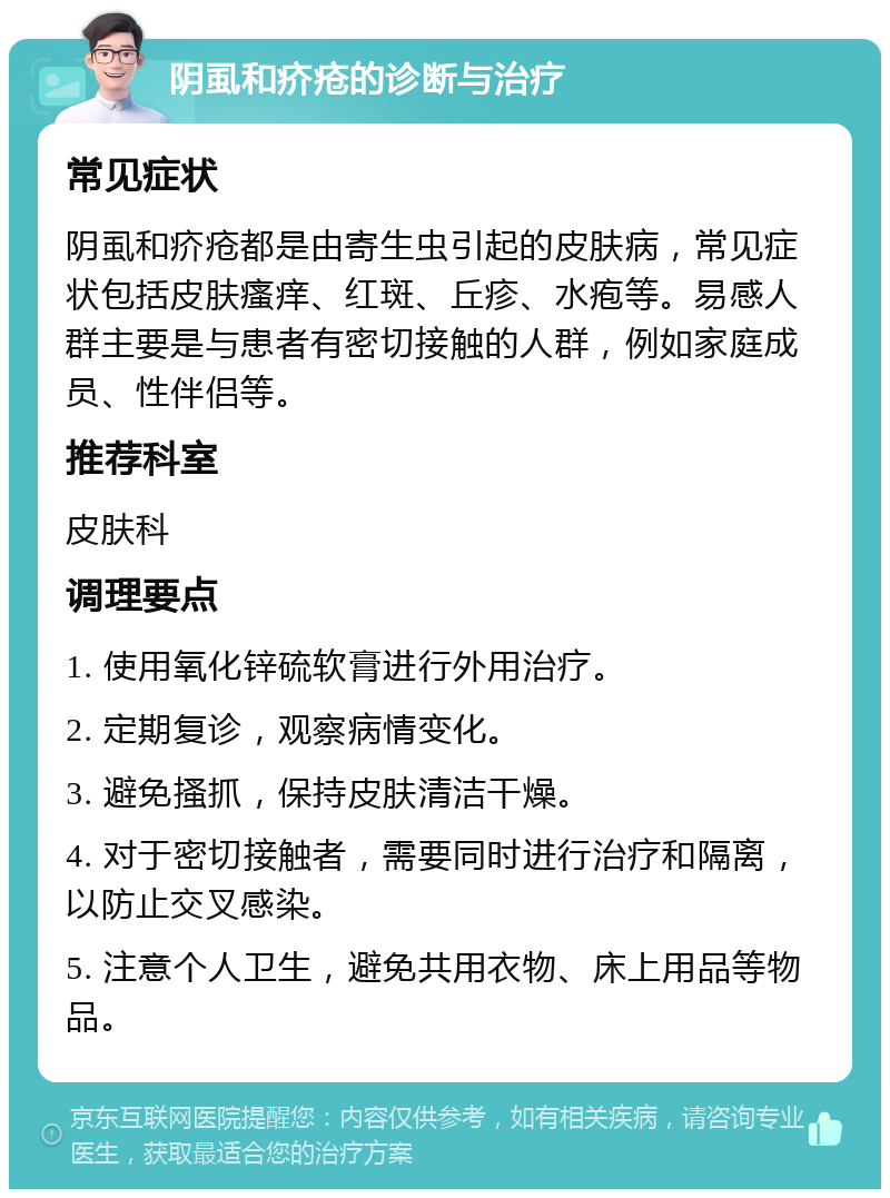 阴虱和疥疮的诊断与治疗 常见症状 阴虱和疥疮都是由寄生虫引起的皮肤病，常见症状包括皮肤瘙痒、红斑、丘疹、水疱等。易感人群主要是与患者有密切接触的人群，例如家庭成员、性伴侣等。 推荐科室 皮肤科 调理要点 1. 使用氧化锌硫软膏进行外用治疗。 2. 定期复诊，观察病情变化。 3. 避免搔抓，保持皮肤清洁干燥。 4. 对于密切接触者，需要同时进行治疗和隔离，以防止交叉感染。 5. 注意个人卫生，避免共用衣物、床上用品等物品。