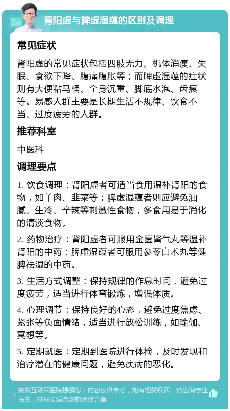 肾阳虚与脾虚湿蕴的区别及调理 常见症状 肾阳虚的常见症状包括四肢无力、机体消瘦、失眠、食欲下降、腹痛腹胀等；而脾虚湿蕴的症状则有大便粘马桶、全身沉重、脚底水泡、齿痕等。易感人群主要是长期生活不规律、饮食不当、过度疲劳的人群。 推荐科室 中医科 调理要点 1. 饮食调理：肾阳虚者可适当食用温补肾阳的食物，如羊肉、韭菜等；脾虚湿蕴者则应避免油腻、生冷、辛辣等刺激性食物，多食用易于消化的清淡食物。 2. 药物治疗：肾阳虚者可服用金匮肾气丸等温补肾阳的中药；脾虚湿蕴者可服用参苓白术丸等健脾祛湿的中药。 3. 生活方式调整：保持规律的作息时间，避免过度疲劳，适当进行体育锻炼，增强体质。 4. 心理调节：保持良好的心态，避免过度焦虑、紧张等负面情绪，适当进行放松训练，如瑜伽、冥想等。 5. 定期就医：定期到医院进行体检，及时发现和治疗潜在的健康问题，避免疾病的恶化。