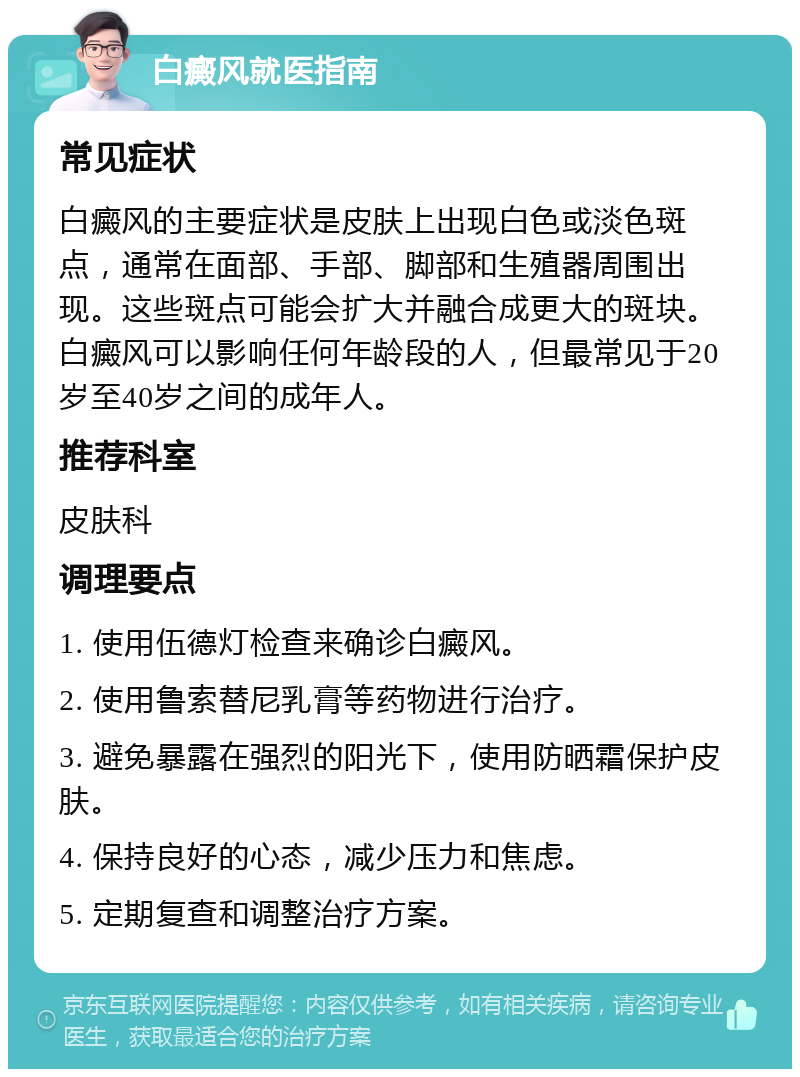 白癜风就医指南 常见症状 白癜风的主要症状是皮肤上出现白色或淡色斑点，通常在面部、手部、脚部和生殖器周围出现。这些斑点可能会扩大并融合成更大的斑块。白癜风可以影响任何年龄段的人，但最常见于20岁至40岁之间的成年人。 推荐科室 皮肤科 调理要点 1. 使用伍德灯检查来确诊白癜风。 2. 使用鲁索替尼乳膏等药物进行治疗。 3. 避免暴露在强烈的阳光下，使用防晒霜保护皮肤。 4. 保持良好的心态，减少压力和焦虑。 5. 定期复查和调整治疗方案。