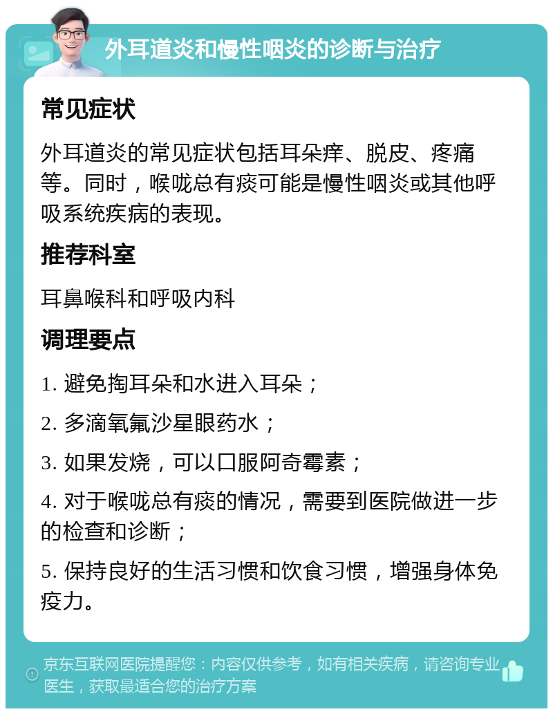 外耳道炎和慢性咽炎的诊断与治疗 常见症状 外耳道炎的常见症状包括耳朵痒、脱皮、疼痛等。同时，喉咙总有痰可能是慢性咽炎或其他呼吸系统疾病的表现。 推荐科室 耳鼻喉科和呼吸内科 调理要点 1. 避免掏耳朵和水进入耳朵； 2. 多滴氧氟沙星眼药水； 3. 如果发烧，可以口服阿奇霉素； 4. 对于喉咙总有痰的情况，需要到医院做进一步的检查和诊断； 5. 保持良好的生活习惯和饮食习惯，增强身体免疫力。