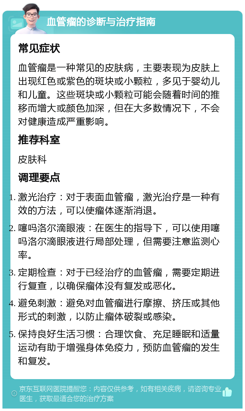 血管瘤的诊断与治疗指南 常见症状 血管瘤是一种常见的皮肤病，主要表现为皮肤上出现红色或紫色的斑块或小颗粒，多见于婴幼儿和儿童。这些斑块或小颗粒可能会随着时间的推移而增大或颜色加深，但在大多数情况下，不会对健康造成严重影响。 推荐科室 皮肤科 调理要点 激光治疗：对于表面血管瘤，激光治疗是一种有效的方法，可以使瘤体逐渐消退。 噻吗洛尔滴眼液：在医生的指导下，可以使用噻吗洛尔滴眼液进行局部处理，但需要注意监测心率。 定期检查：对于已经治疗的血管瘤，需要定期进行复查，以确保瘤体没有复发或恶化。 避免刺激：避免对血管瘤进行摩擦、挤压或其他形式的刺激，以防止瘤体破裂或感染。 保持良好生活习惯：合理饮食、充足睡眠和适量运动有助于增强身体免疫力，预防血管瘤的发生和复发。