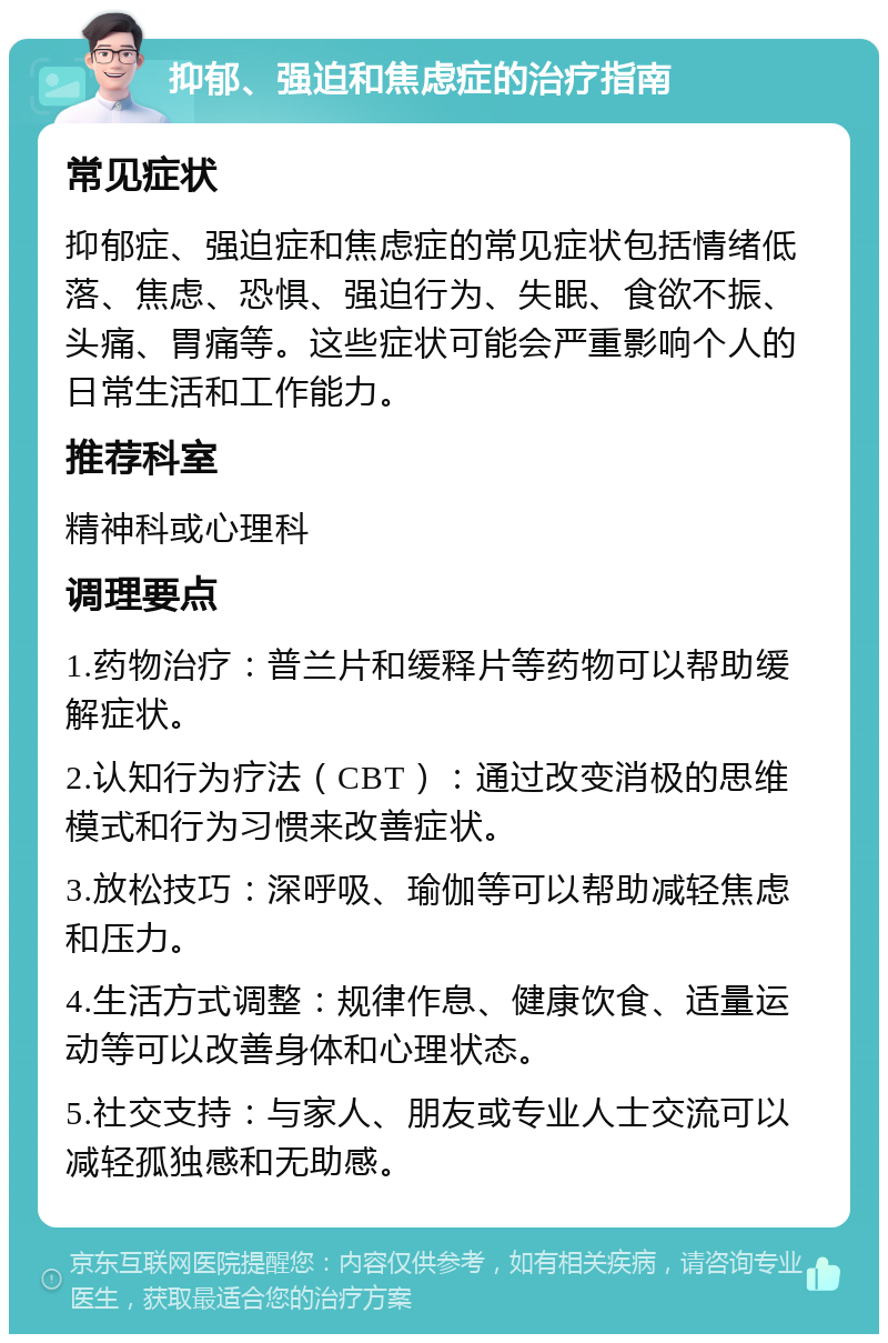 抑郁、强迫和焦虑症的治疗指南 常见症状 抑郁症、强迫症和焦虑症的常见症状包括情绪低落、焦虑、恐惧、强迫行为、失眠、食欲不振、头痛、胃痛等。这些症状可能会严重影响个人的日常生活和工作能力。 推荐科室 精神科或心理科 调理要点 1.药物治疗：普兰片和缓释片等药物可以帮助缓解症状。 2.认知行为疗法（CBT）：通过改变消极的思维模式和行为习惯来改善症状。 3.放松技巧：深呼吸、瑜伽等可以帮助减轻焦虑和压力。 4.生活方式调整：规律作息、健康饮食、适量运动等可以改善身体和心理状态。 5.社交支持：与家人、朋友或专业人士交流可以减轻孤独感和无助感。