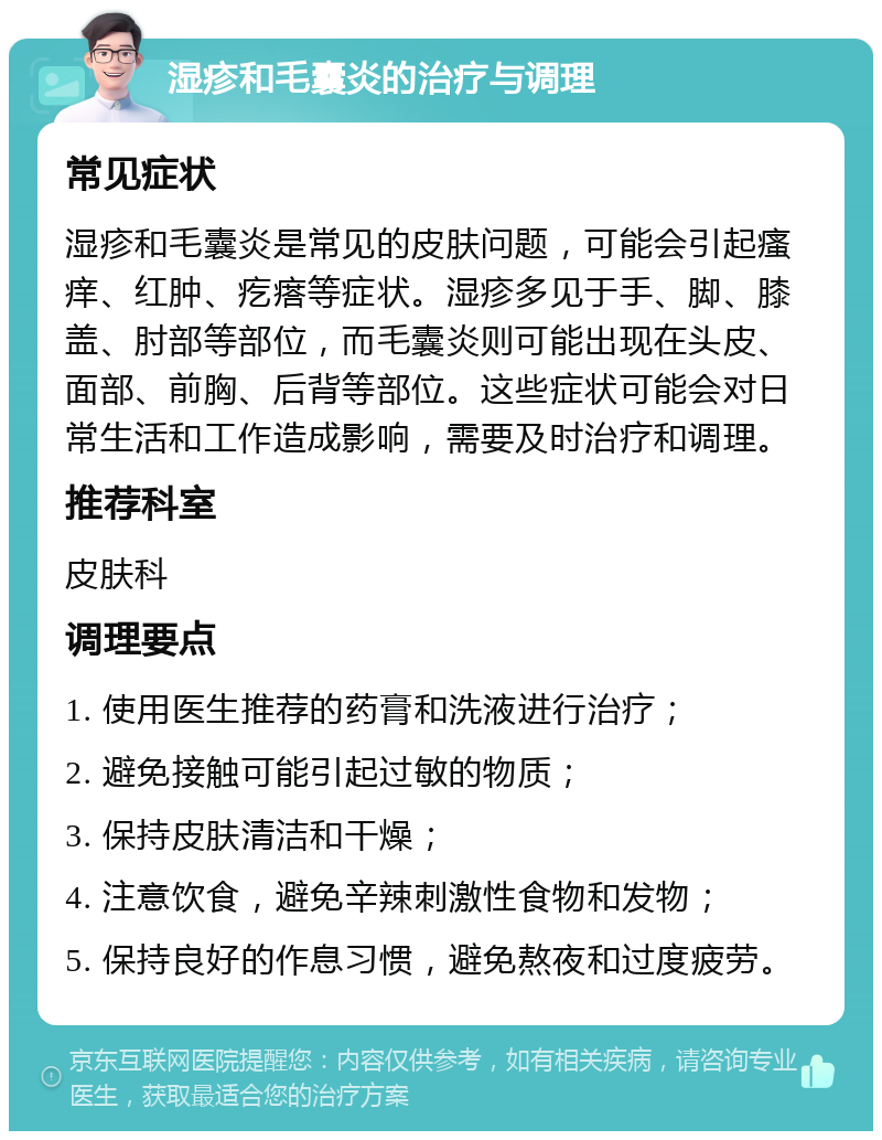 湿疹和毛囊炎的治疗与调理 常见症状 湿疹和毛囊炎是常见的皮肤问题，可能会引起瘙痒、红肿、疙瘩等症状。湿疹多见于手、脚、膝盖、肘部等部位，而毛囊炎则可能出现在头皮、面部、前胸、后背等部位。这些症状可能会对日常生活和工作造成影响，需要及时治疗和调理。 推荐科室 皮肤科 调理要点 1. 使用医生推荐的药膏和洗液进行治疗； 2. 避免接触可能引起过敏的物质； 3. 保持皮肤清洁和干燥； 4. 注意饮食，避免辛辣刺激性食物和发物； 5. 保持良好的作息习惯，避免熬夜和过度疲劳。