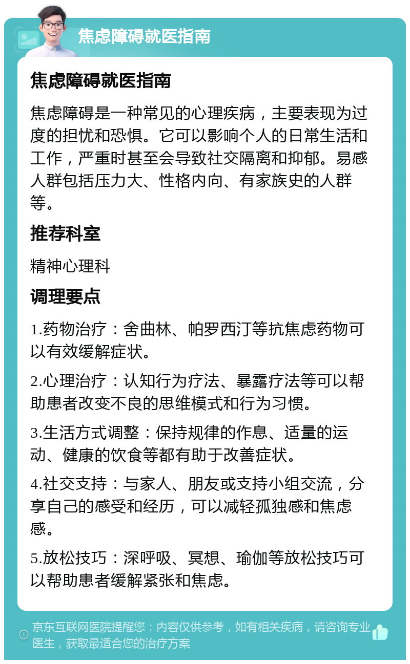 焦虑障碍就医指南 焦虑障碍就医指南 焦虑障碍是一种常见的心理疾病，主要表现为过度的担忧和恐惧。它可以影响个人的日常生活和工作，严重时甚至会导致社交隔离和抑郁。易感人群包括压力大、性格内向、有家族史的人群等。 推荐科室 精神心理科 调理要点 1.药物治疗：舍曲林、帕罗西汀等抗焦虑药物可以有效缓解症状。 2.心理治疗：认知行为疗法、暴露疗法等可以帮助患者改变不良的思维模式和行为习惯。 3.生活方式调整：保持规律的作息、适量的运动、健康的饮食等都有助于改善症状。 4.社交支持：与家人、朋友或支持小组交流，分享自己的感受和经历，可以减轻孤独感和焦虑感。 5.放松技巧：深呼吸、冥想、瑜伽等放松技巧可以帮助患者缓解紧张和焦虑。