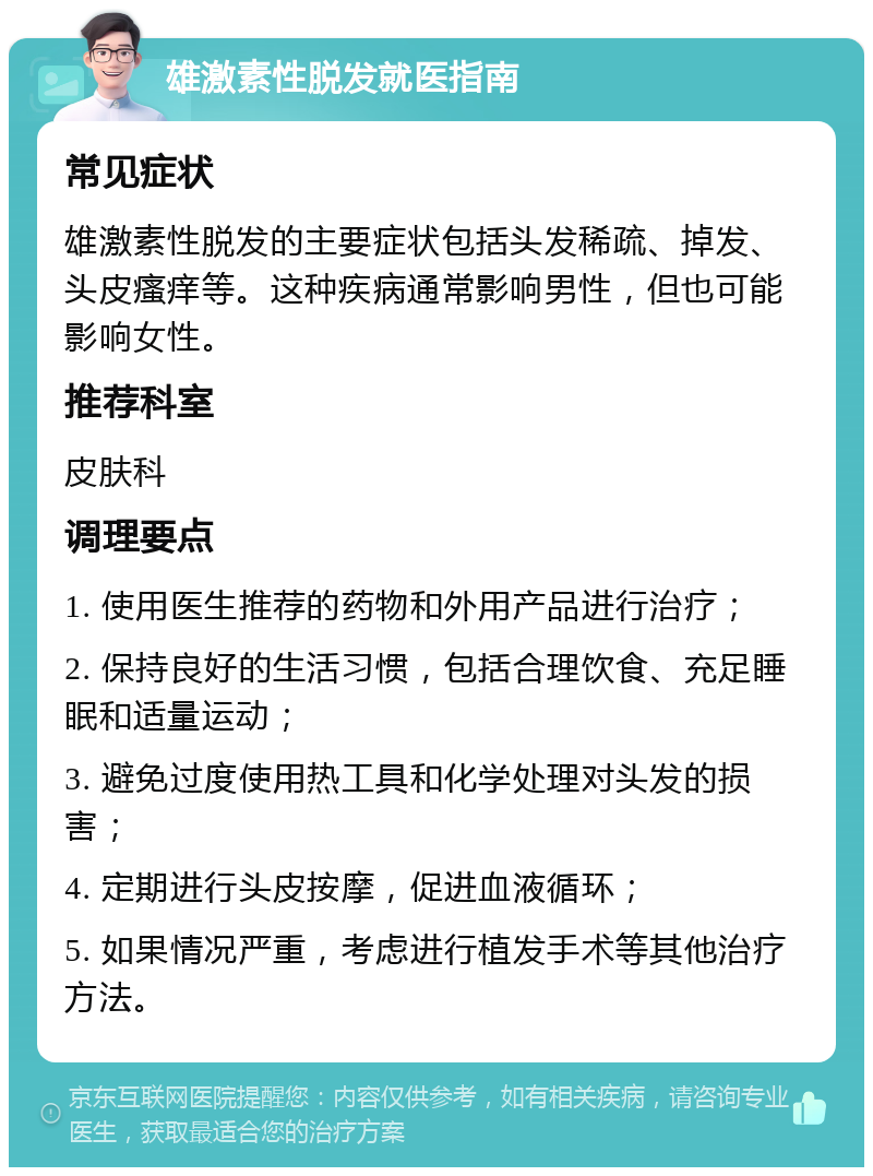 雄激素性脱发就医指南 常见症状 雄激素性脱发的主要症状包括头发稀疏、掉发、头皮瘙痒等。这种疾病通常影响男性，但也可能影响女性。 推荐科室 皮肤科 调理要点 1. 使用医生推荐的药物和外用产品进行治疗； 2. 保持良好的生活习惯，包括合理饮食、充足睡眠和适量运动； 3. 避免过度使用热工具和化学处理对头发的损害； 4. 定期进行头皮按摩，促进血液循环； 5. 如果情况严重，考虑进行植发手术等其他治疗方法。